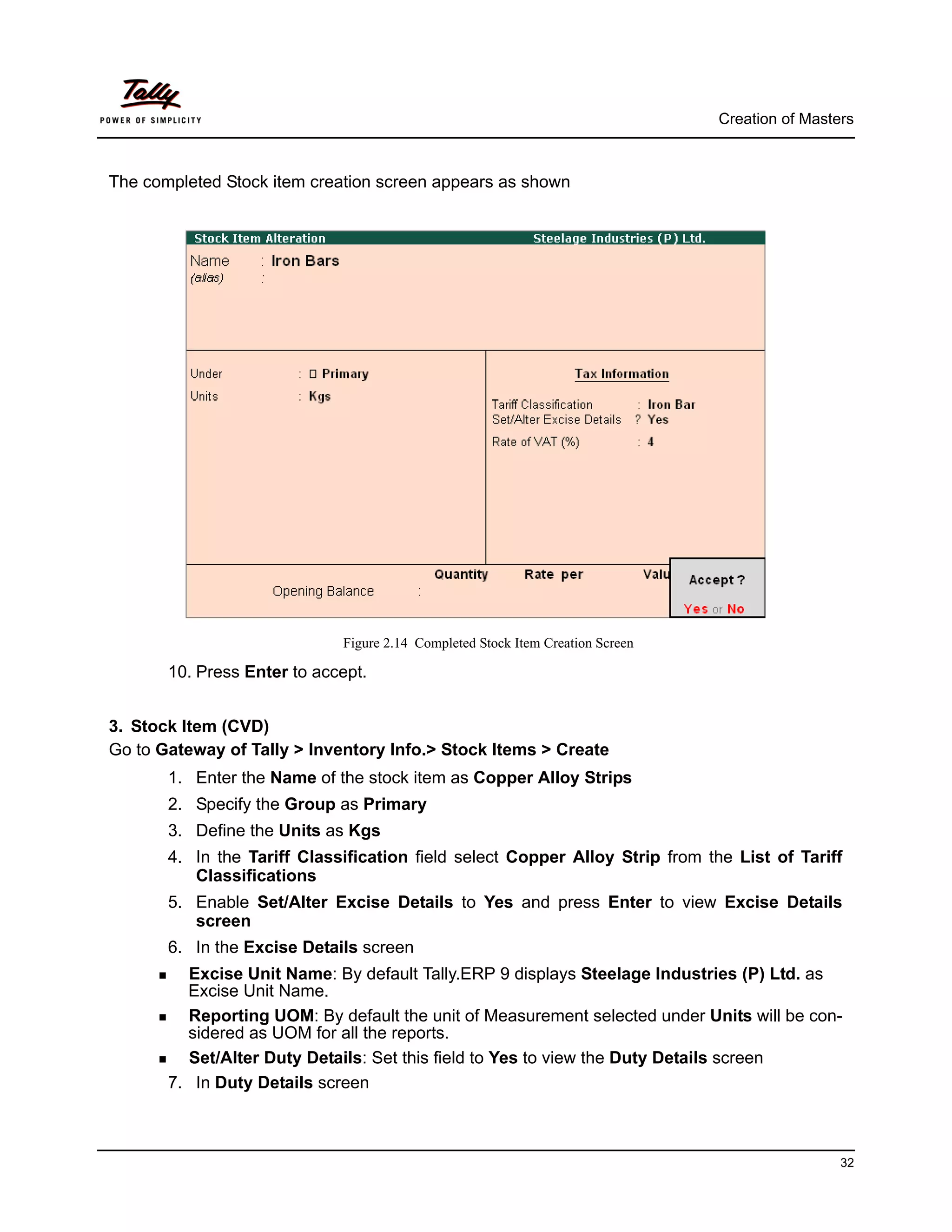 Creation of Masters



The completed Stock item creation screen appears as shown




                             Figure 2.14 Completed Stock Item Creation Screen

       10. Press Enter to accept.


3. Stock Item (CVD)
Go to Gateway of Tally > Inventory Info.> Stock Items > Create
       1. Enter the Name of the stock item as Copper Alloy Strips
       2. Specify the Group as Primary
       3. Define the Units as Kgs
       4. In the Tariff Classification field select Copper Alloy Strip from the List of Tariff
          Classifications
       5. Enable Set/Alter Excise Details to Yes and press Enter to view Excise Details
          screen
       6. In the Excise Details screen
         Excise Unit Name: By default Tally.ERP 9 displays Steelage Industries (P) Ltd. as
         Excise Unit Name.
         Reporting UOM: By default the unit of Measurement selected under Units will be con-
         sidered as UOM for all the reports.
         Set/Alter Duty Details: Set this field to Yes to view the Duty Details screen
       7. In Duty Details screen



                                                                                                 32
 