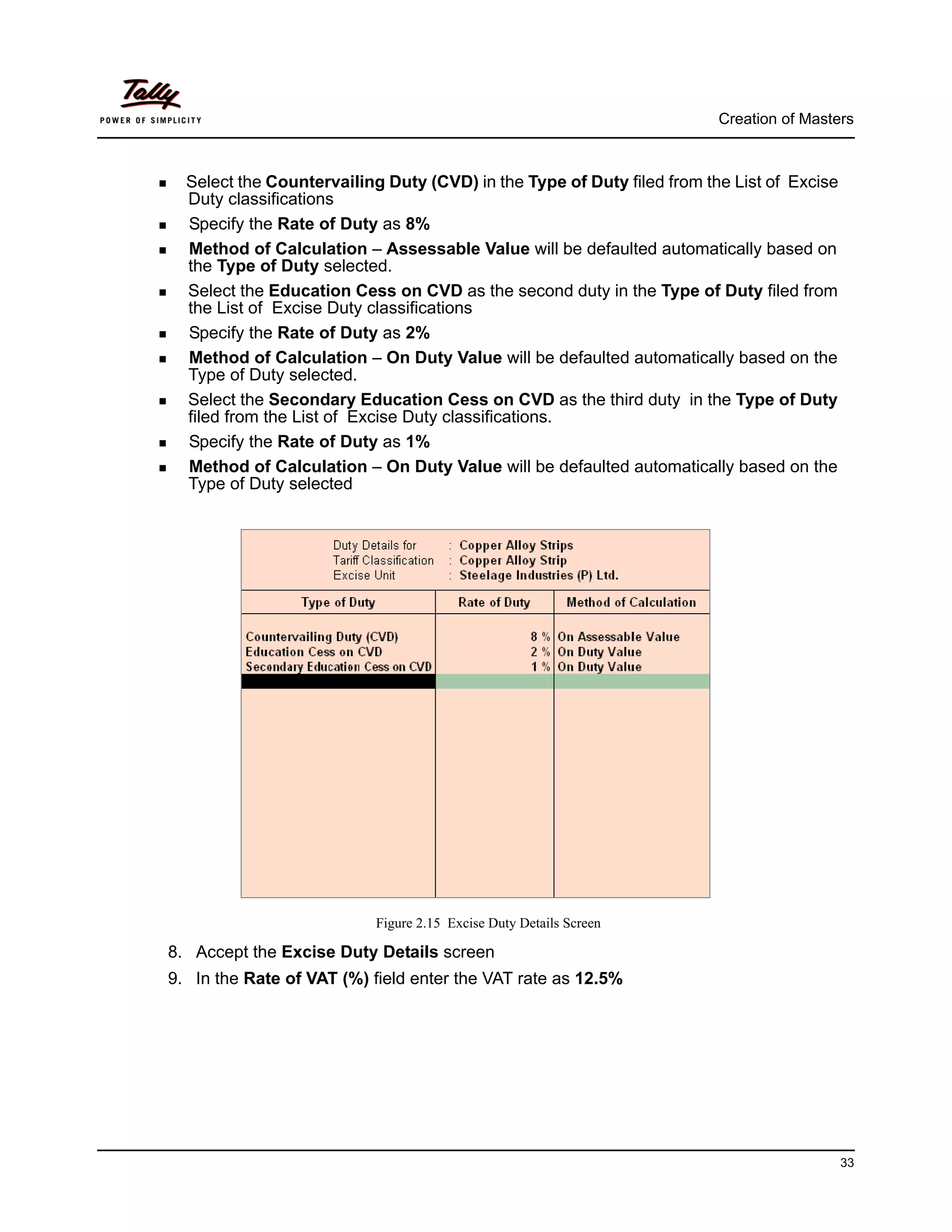 Creation of Masters



  Select the Countervailing Duty (CVD) in the Type of Duty filed from the List of Excise
  Duty classifications
  Specify the Rate of Duty as 8%
  Method of Calculation – Assessable Value will be defaulted automatically based on
  the Type of Duty selected.
  Select the Education Cess on CVD as the second duty in the Type of Duty filed from
  the List of Excise Duty classifications
  Specify the Rate of Duty as 2%
  Method of Calculation – On Duty Value will be defaulted automatically based on the
  Type of Duty selected.
  Select the Secondary Education Cess on CVD as the third duty in the Type of Duty
  filed from the List of Excise Duty classifications.
  Specify the Rate of Duty as 1%
  Method of Calculation – On Duty Value will be defaulted automatically based on the
  Type of Duty selected




                           Figure 2.15 Excise Duty Details Screen

8. Accept the Excise Duty Details screen
9. In the Rate of VAT (%) field enter the VAT rate as 12.5%




                                                                                           33
 