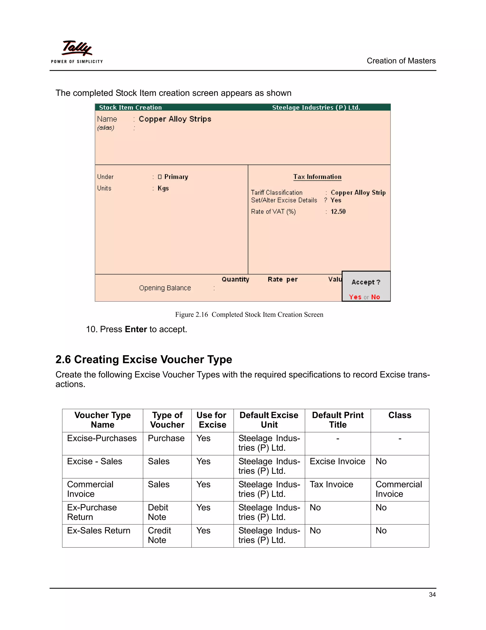 Creation of Masters



The completed Stock Item creation screen appears as shown




                                 Figure 2.16 Completed Stock Item Creation Screen

       10. Press Enter to accept.


2.6 Creating Excise Voucher Type
Create the following Excise Voucher Types with the required specifications to record Excise trans-
actions.


    Voucher Type        Type of        Use for       Default Excise          Default Print          Class
       Name             Voucher        Excise            Unit                    Title
   Excise-Purchases     Purchase       Yes           Steelage Indus-                -                 -
                                                     tries (P) Ltd.
   Excise - Sales       Sales          Yes           Steelage Indus-        Excise Invoice     No
                                                     tries (P) Ltd.
   Commercial           Sales          Yes           Steelage Indus-        Tax Invoice        Commercial
   Invoice                                           tries (P) Ltd.                            Invoice
   Ex-Purchase          Debit          Yes           Steelage Indus-        No                 No
   Return               Note                         tries (P) Ltd.
   Ex-Sales Return      Credit         Yes           Steelage Indus-        No                 No
                        Note                         tries (P) Ltd.




                                                                                                              34
 