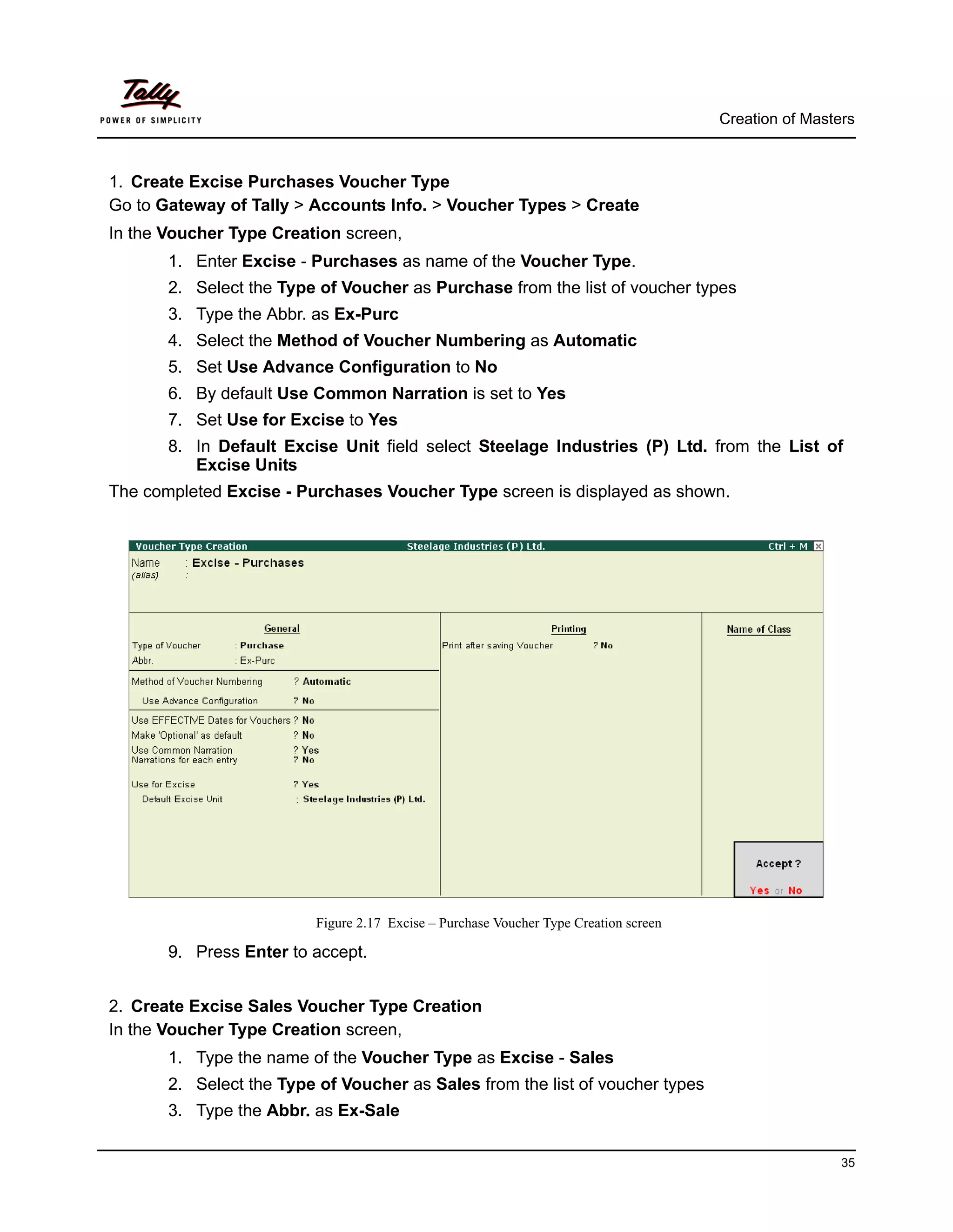 Creation of Masters



1. Create Excise Purchases Voucher Type
Go to Gateway of Tally > Accounts Info. > Voucher Types > Create
In the Voucher Type Creation screen,
       1. Enter Excise - Purchases as name of the Voucher Type.
       2. Select the Type of Voucher as Purchase from the list of voucher types
       3. Type the Abbr. as Ex-Purc
       4. Select the Method of Voucher Numbering as Automatic
       5. Set Use Advance Configuration to No
       6. By default Use Common Narration is set to Yes
       7. Set Use for Excise to Yes
       8. In Default Excise Unit field select Steelage Industries (P) Ltd. from the List of
          Excise Units
The completed Excise - Purchases Voucher Type screen is displayed as shown.




                          Figure 2.17 Excise – Purchase Voucher Type Creation screen

       9. Press Enter to accept.


2. Create Excise Sales Voucher Type Creation
In the Voucher Type Creation screen,
       1. Type the name of the Voucher Type as Excise - Sales
       2. Select the Type of Voucher as Sales from the list of voucher types
       3. Type the Abbr. as Ex-Sale

                                                                                                        35
 
