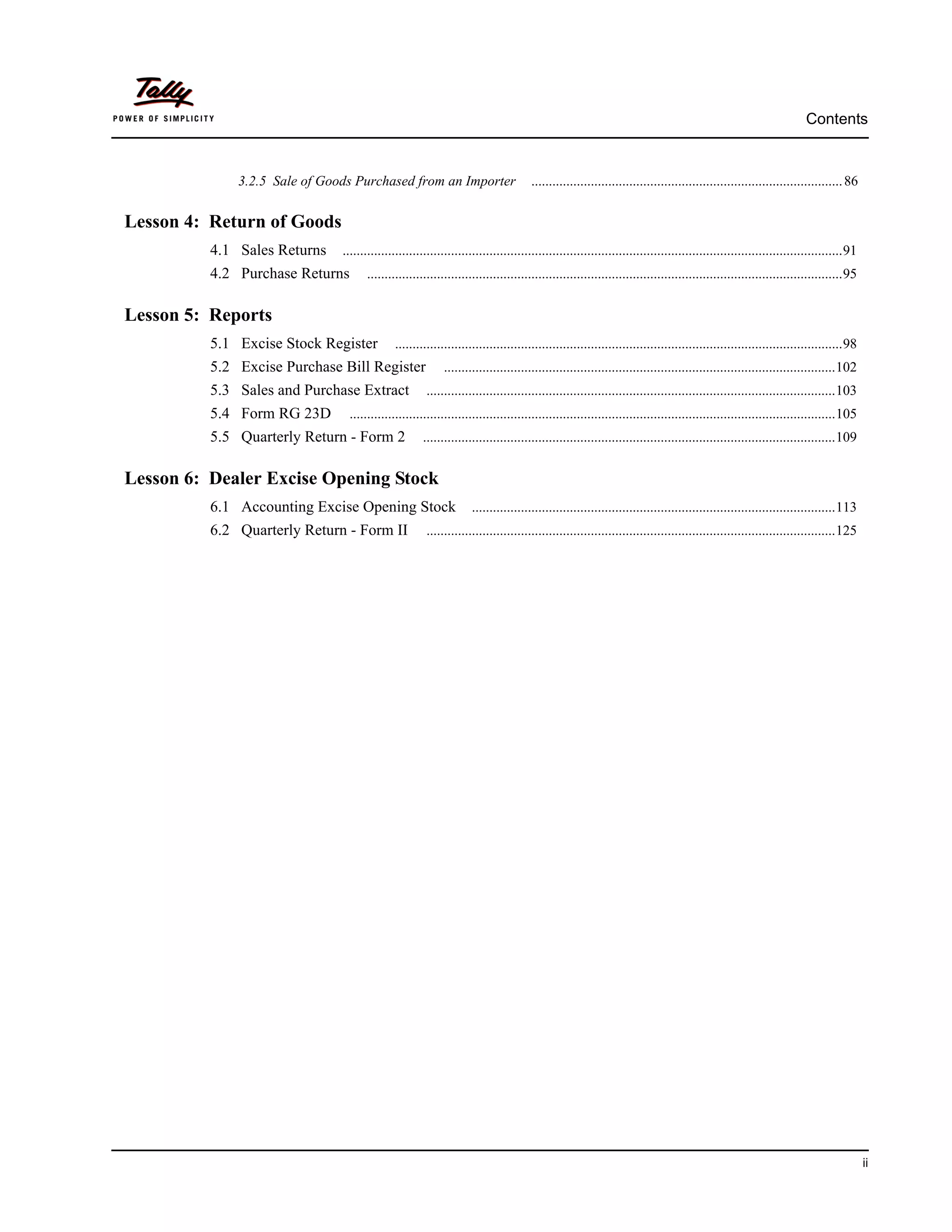 Contents


              3.2.5 Sale of Goods Purchased from an Importer                        ......................................................................................... 86


Lesson 4: Return of Goods
          4.1 Sales Returns    ...............................................................................................................................................91
          4.2 Purchase Returns       ........................................................................................................................................95


Lesson 5: Reports
          5.1 Excise Stock Register          ................................................................................................................................98
          5.2 Excise Purchase Bill Register                ................................................................................................................102
          5.3 Sales and Purchase Extract              .....................................................................................................................103
          5.4 Form RG 23D       ...........................................................................................................................................105
          5.5 Quarterly Return - Form 2              ......................................................................................................................109


Lesson 6: Dealer Excise Opening Stock
          6.1 Accounting Excise Opening Stock                      ........................................................................................................113
          6.2 Quarterly Return - Form II              .....................................................................................................................125




                                                                                                                                                                                   ii
 