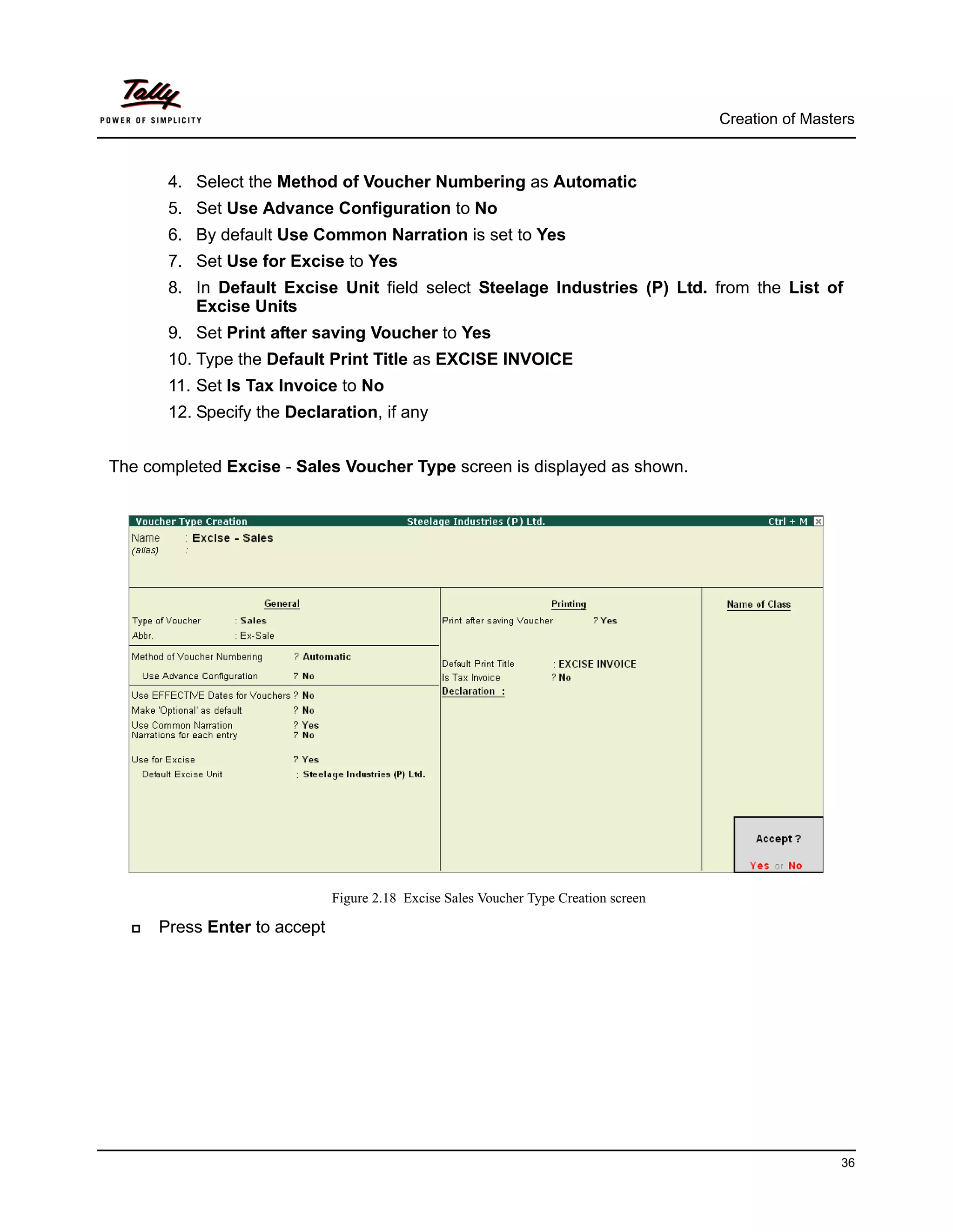 Creation of Masters



       4. Select the Method of Voucher Numbering as Automatic
       5. Set Use Advance Configuration to No
       6. By default Use Common Narration is set to Yes
       7. Set Use for Excise to Yes
       8. In Default Excise Unit field select Steelage Industries (P) Ltd. from the List of
          Excise Units
       9. Set Print after saving Voucher to Yes
       10. Type the Default Print Title as EXCISE INVOICE
       11. Set Is Tax Invoice to No
       12. Specify the Declaration, if any


The completed Excise - Sales Voucher Type screen is displayed as shown.




                              Figure 2.18 Excise Sales Voucher Type Creation screen

      Press Enter to accept




                                                                                                       36
 