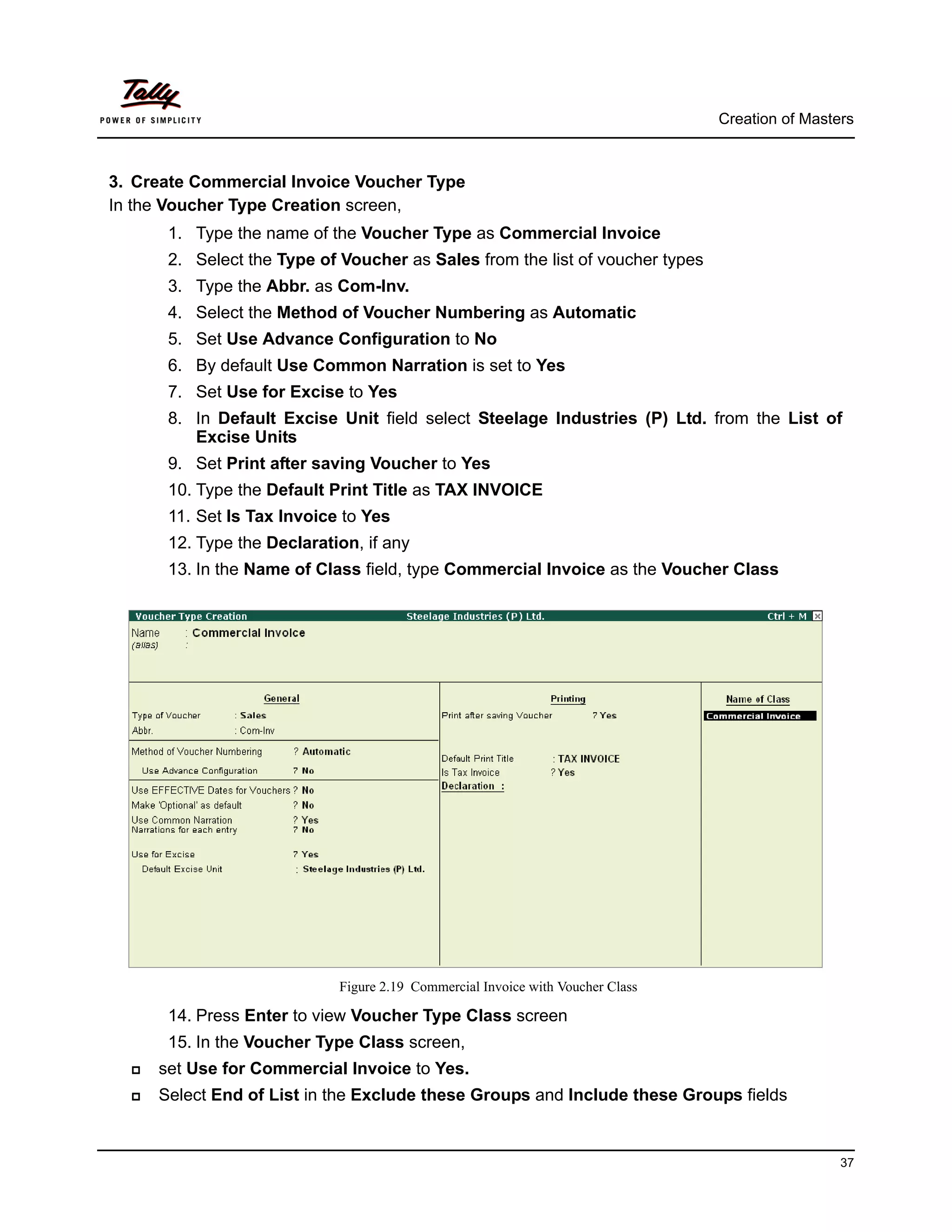 Creation of Masters



3. Create Commercial Invoice Voucher Type
In the Voucher Type Creation screen,
      1. Type the name of the Voucher Type as Commercial Invoice
      2. Select the Type of Voucher as Sales from the list of voucher types
      3. Type the Abbr. as Com-Inv.
      4. Select the Method of Voucher Numbering as Automatic
      5. Set Use Advance Configuration to No
      6. By default Use Common Narration is set to Yes
      7. Set Use for Excise to Yes
      8. In Default Excise Unit field select Steelage Industries (P) Ltd. from the List of
         Excise Units
      9. Set Print after saving Voucher to Yes
      10. Type the Default Print Title as TAX INVOICE
      11. Set Is Tax Invoice to Yes
      12. Type the Declaration, if any
      13. In the Name of Class field, type Commercial Invoice as the Voucher Class




                            Figure 2.19 Commercial Invoice with Voucher Class

      14. Press Enter to view Voucher Type Class screen
      15. In the Voucher Type Class screen,
     set Use for Commercial Invoice to Yes.
     Select End of List in the Exclude these Groups and Include these Groups fields


                                                                                                 37
 