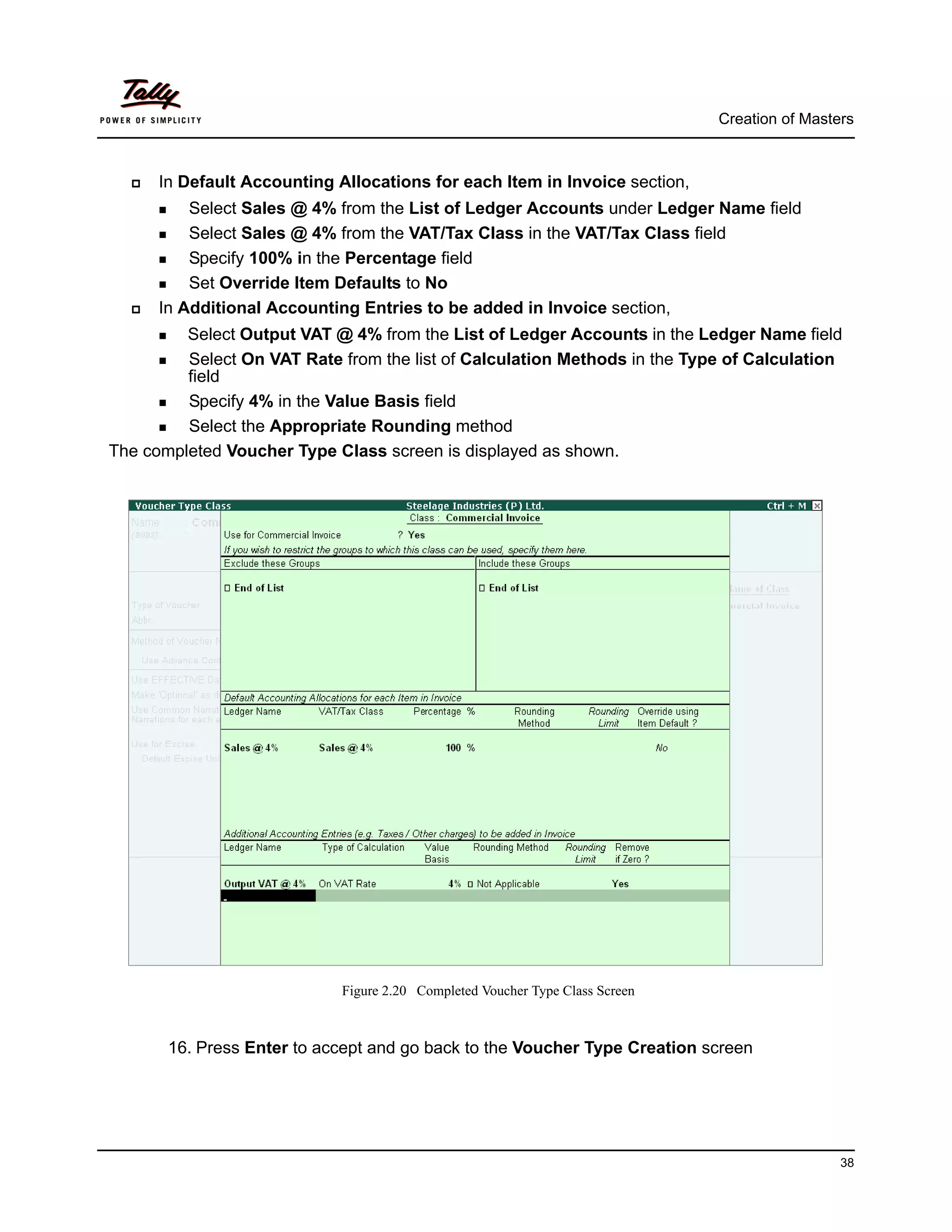 Creation of Masters



      In Default Accounting Allocations for each Item in Invoice section,
          Select Sales @ 4% from the List of Ledger Accounts under Ledger Name field
          Select Sales @ 4% from the VAT/Tax Class in the VAT/Tax Class field
          Specify 100% in the Percentage field
          Set Override Item Defaults to No
      In Additional Accounting Entries to be added in Invoice section,
         Select Output VAT @ 4% from the List of Ledger Accounts in the Ledger Name field
         Select On VAT Rate from the list of Calculation Methods in the Type of Calculation
         field
         Specify 4% in the Value Basis field
         Select the Appropriate Rounding method
The completed Voucher Type Class screen is displayed as shown.




                             Figure 2.20 Completed Voucher Type Class Screen



       16. Press Enter to accept and go back to the Voucher Type Creation screen




                                                                                                38
 