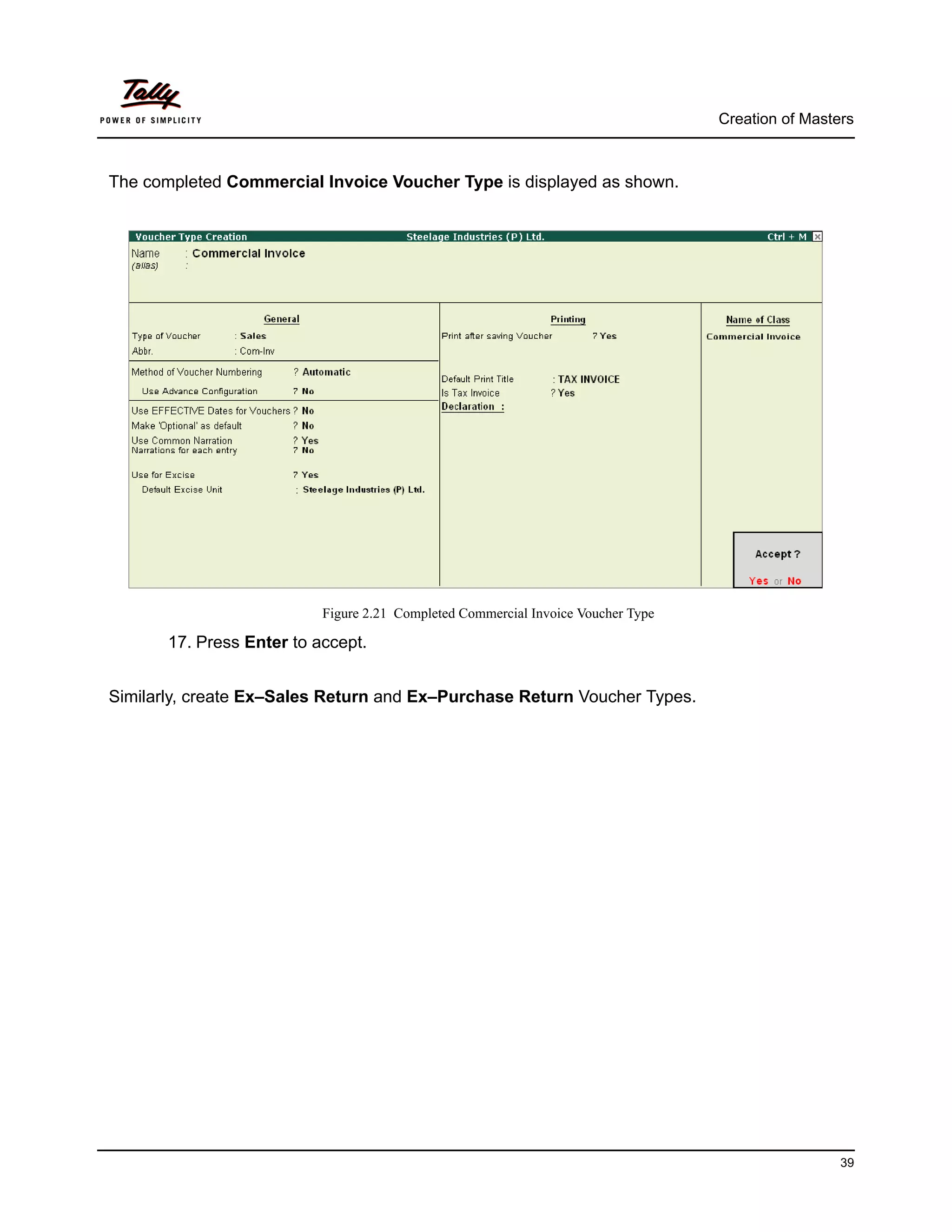 Creation of Masters



The completed Commercial Invoice Voucher Type is displayed as shown.




                           Figure 2.21 Completed Commercial Invoice Voucher Type

       17. Press Enter to accept.


Similarly, create Ex–Sales Return and Ex–Purchase Return Voucher Types.




                                                                                                    39
 