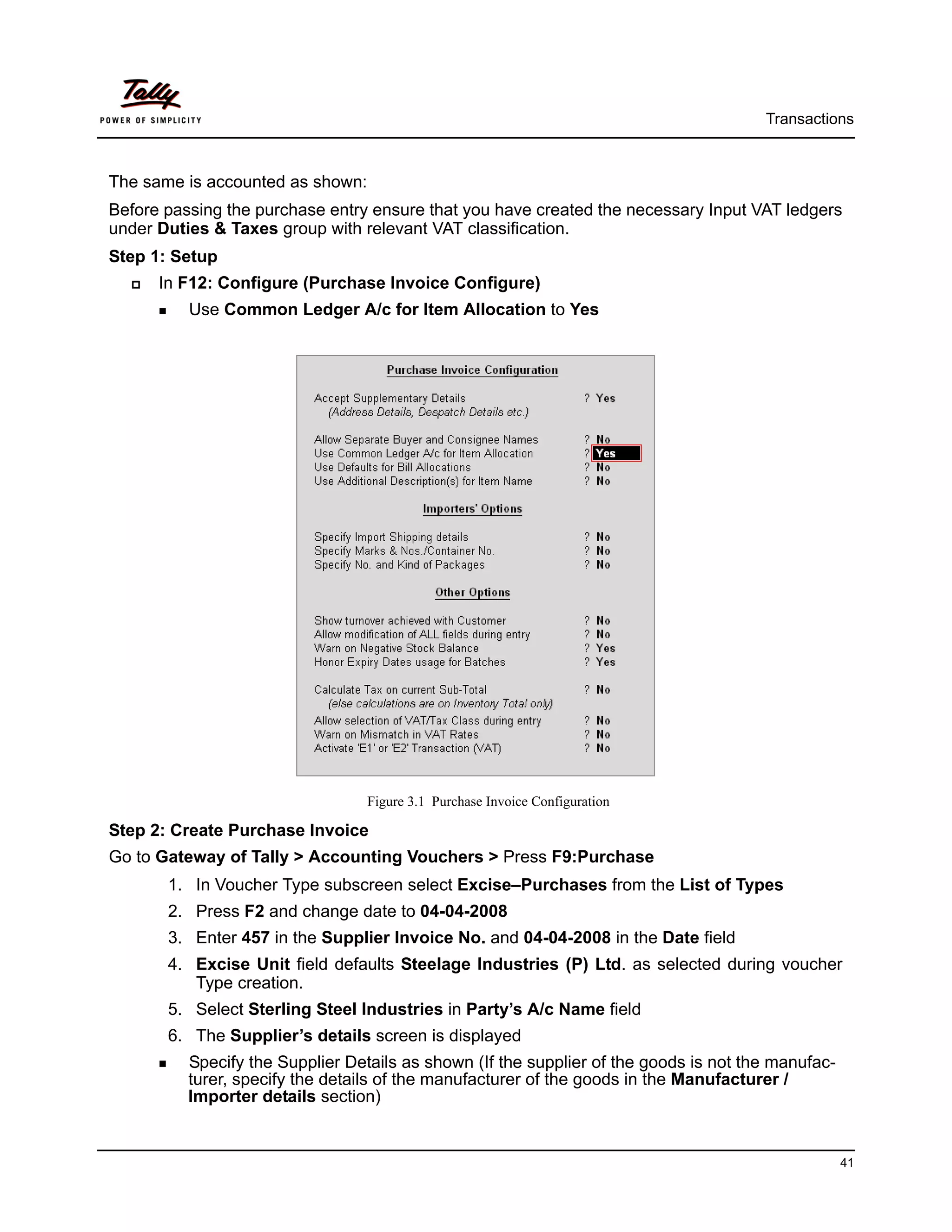 Transactions



The same is accounted as shown:
Before passing the purchase entry ensure that you have created the necessary Input VAT ledgers
under Duties & Taxes group with relevant VAT classification.
Step 1: Setup
      In F12: Configure (Purchase Invoice Configure)
          Use Common Ledger A/c for Item Allocation to Yes




                                  Figure 3.1 Purchase Invoice Configuration

Step 2: Create Purchase Invoice
Go to Gateway of Tally > Accounting Vouchers > Press F9:Purchase
       1. In Voucher Type subscreen select Excise–Purchases from the List of Types
       2. Press F2 and change date to 04-04-2008
       3. Enter 457 in the Supplier Invoice No. and 04-04-2008 in the Date field
       4. Excise Unit field defaults Steelage Industries (P) Ltd. as selected during voucher
          Type creation.
       5. Select Sterling Steel Industries in Party’s A/c Name field
       6. The Supplier’s details screen is displayed
          Specify the Supplier Details as shown (If the supplier of the goods is not the manufac-
          turer, specify the details of the manufacturer of the goods in the Manufacturer /
          Importer details section)


                                                                                                    41
 