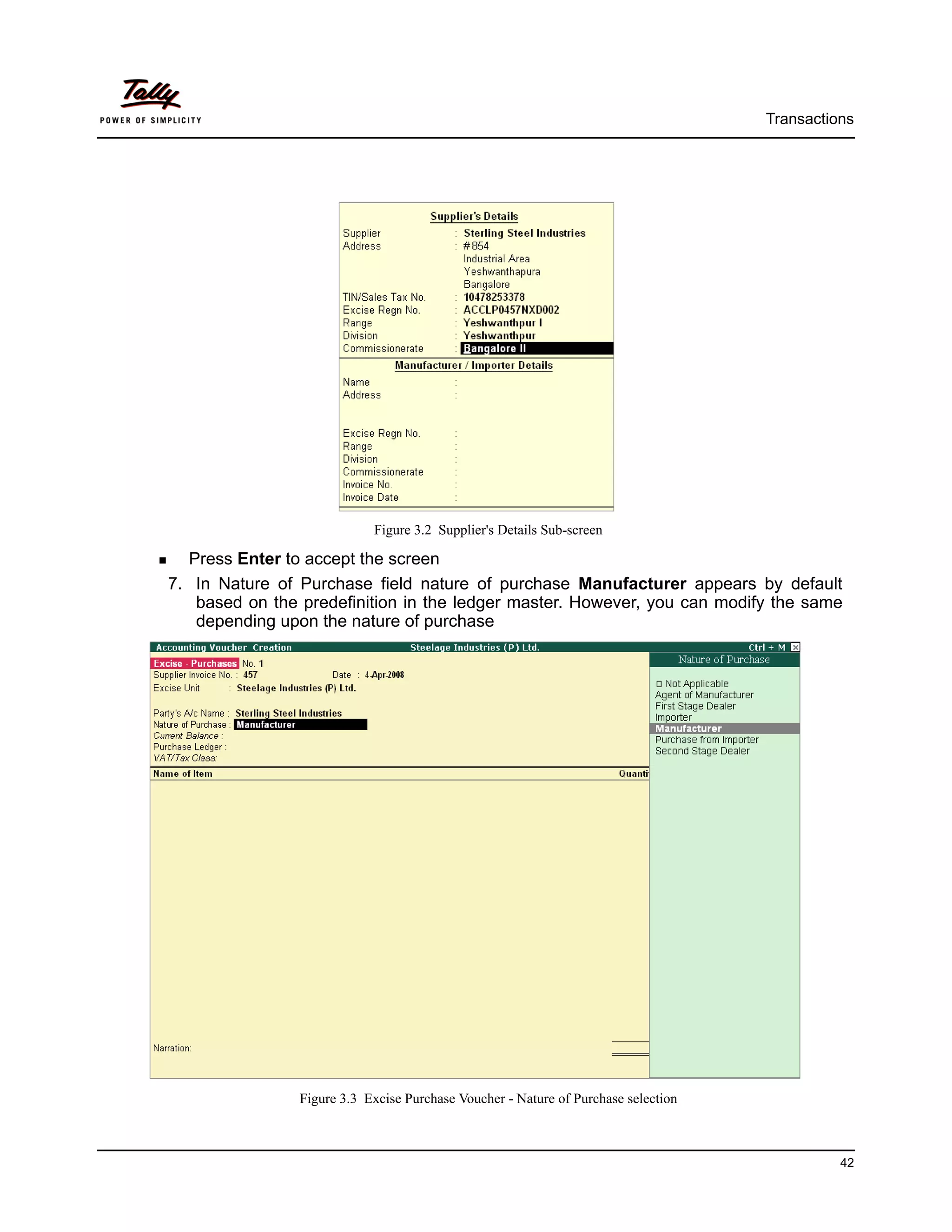 Transactions




                            Figure 3.2 Supplier's Details Sub-screen

  Press Enter to accept the screen
7. In Nature of Purchase field nature of purchase Manufacturer appears by default
   based on the predefinition in the ledger master. However, you can modify the same
   depending upon the nature of purchase




                Figure 3.3 Excise Purchase Voucher - Nature of Purchase selection



                                                                                              42
 