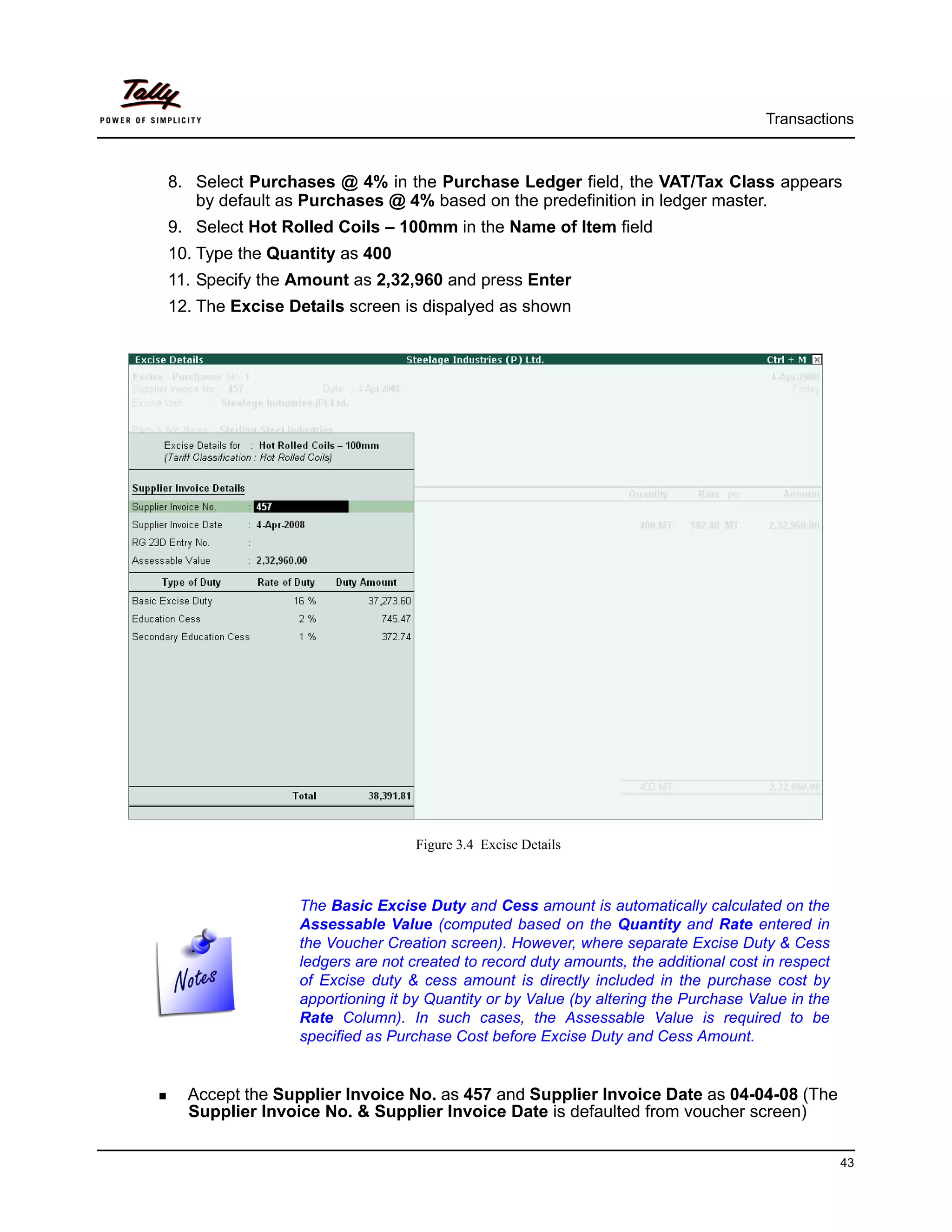 Transactions



8. Select Purchases @ 4% in the Purchase Ledger field, the VAT/Tax Class appears
   by default as Purchases @ 4% based on the predefinition in ledger master.
9. Select Hot Rolled Coils – 100mm in the Name of Item field
10. Type the Quantity as 400
11. Specify the Amount as 2,32,960 and press Enter
12. The Excise Details screen is dispalyed as shown




                                 Figure 3.4 Excise Details



                The Basic Excise Duty and Cess amount is automatically calculated on the
                Assessable Value (computed based on the Quantity and Rate entered in
                the Voucher Creation screen). However, where separate Excise Duty & Cess
                ledgers are not created to record duty amounts, the additional cost in respect
                of Excise duty & cess amount is directly included in the purchase cost by
                apportioning it by Quantity or by Value (by altering the Purchase Value in the
                Rate Column). In such cases, the Assessable Value is required to be
                specified as Purchase Cost before Excise Duty and Cess Amount.


  Accept the Supplier Invoice No. as 457 and Supplier Invoice Date as 04-04-08 (The
  Supplier Invoice No. & Supplier Invoice Date is defaulted from voucher screen)

                                                                                                 43
 