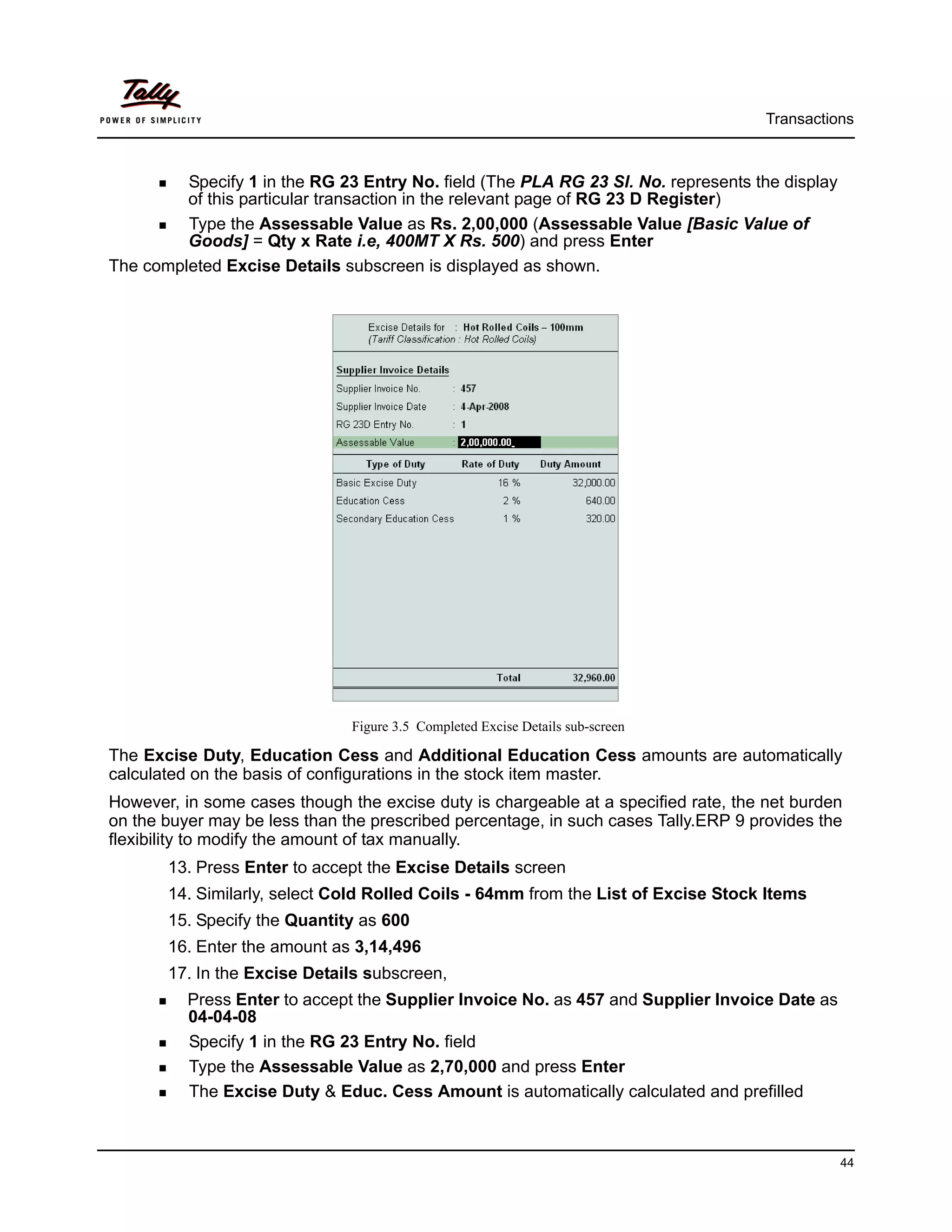 Transactions



         Specify 1 in the RG 23 Entry No. field (The PLA RG 23 Sl. No. represents the display
         of this particular transaction in the relevant page of RG 23 D Register)
         Type the Assessable Value as Rs. 2,00,000 (Assessable Value [Basic Value of
         Goods] = Qty x Rate i.e, 400MT X Rs. 500) and press Enter
The completed Excise Details subscreen is displayed as shown.




                               Figure 3.5 Completed Excise Details sub-screen

The Excise Duty, Education Cess and Additional Education Cess amounts are automatically
calculated on the basis of configurations in the stock item master.
However, in some cases though the excise duty is chargeable at a specified rate, the net burden
on the buyer may be less than the prescribed percentage, in such cases Tally.ERP 9 provides the
flexibility to modify the amount of tax manually.
       13. Press Enter to accept the Excise Details screen
       14. Similarly, select Cold Rolled Coils - 64mm from the List of Excise Stock Items
       15. Specify the Quantity as 600
       16. Enter the amount as 3,14,496
       17. In the Excise Details subscreen,
          Press Enter to accept the Supplier Invoice No. as 457 and Supplier Invoice Date as
          04-04-08
          Specify 1 in the RG 23 Entry No. field
          Type the Assessable Value as 2,70,000 and press Enter
          The Excise Duty & Educ. Cess Amount is automatically calculated and prefilled



                                                                                                44
 
