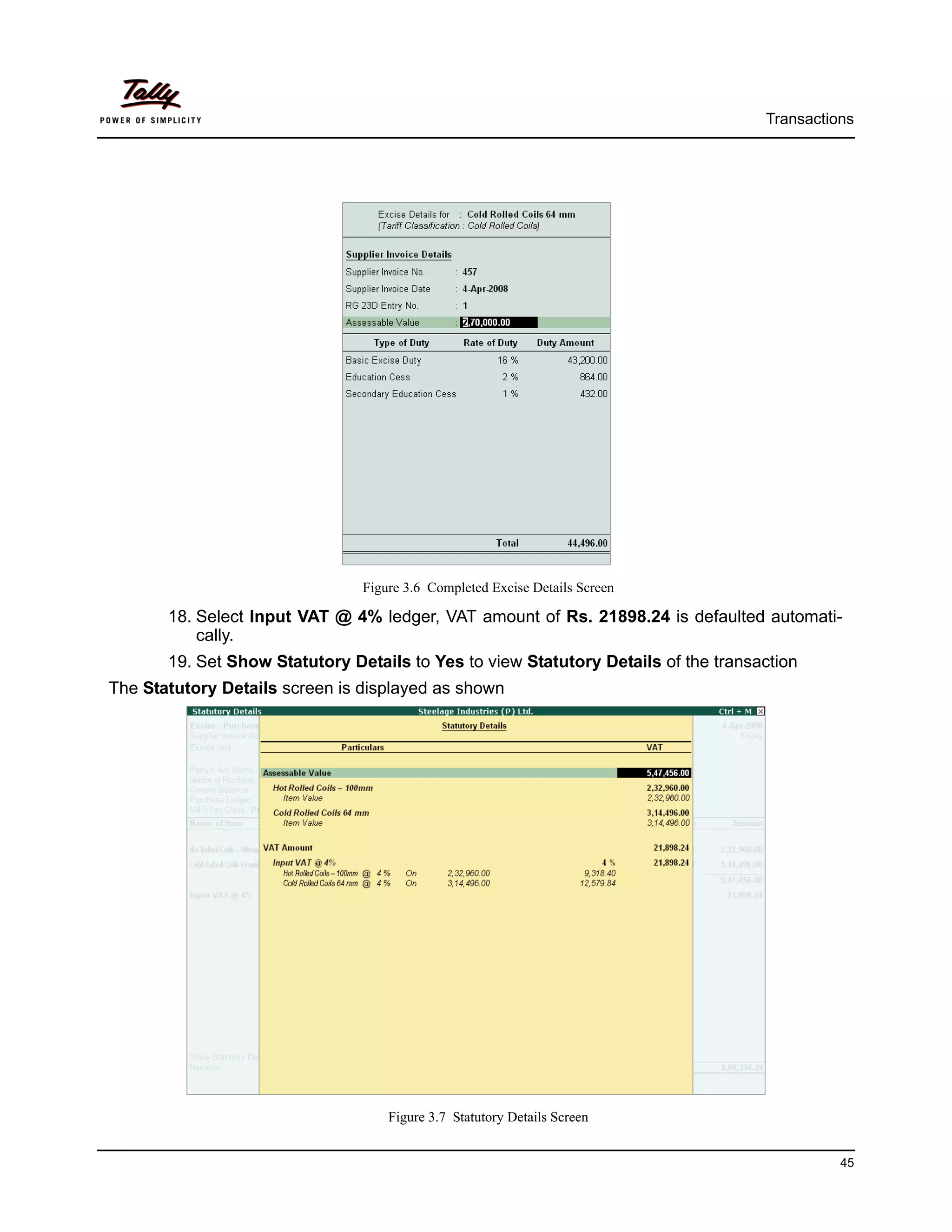 Transactions




                                Figure 3.6 Completed Excise Details Screen

       18. Select Input VAT @ 4% ledger, VAT amount of Rs. 21898.24 is defaulted automati-
           cally.
       19. Set Show Statutory Details to Yes to view Statutory Details of the transaction
The Statutory Details screen is displayed as shown




                                    Figure 3.7 Statutory Details Screen


                                                                                              45
 