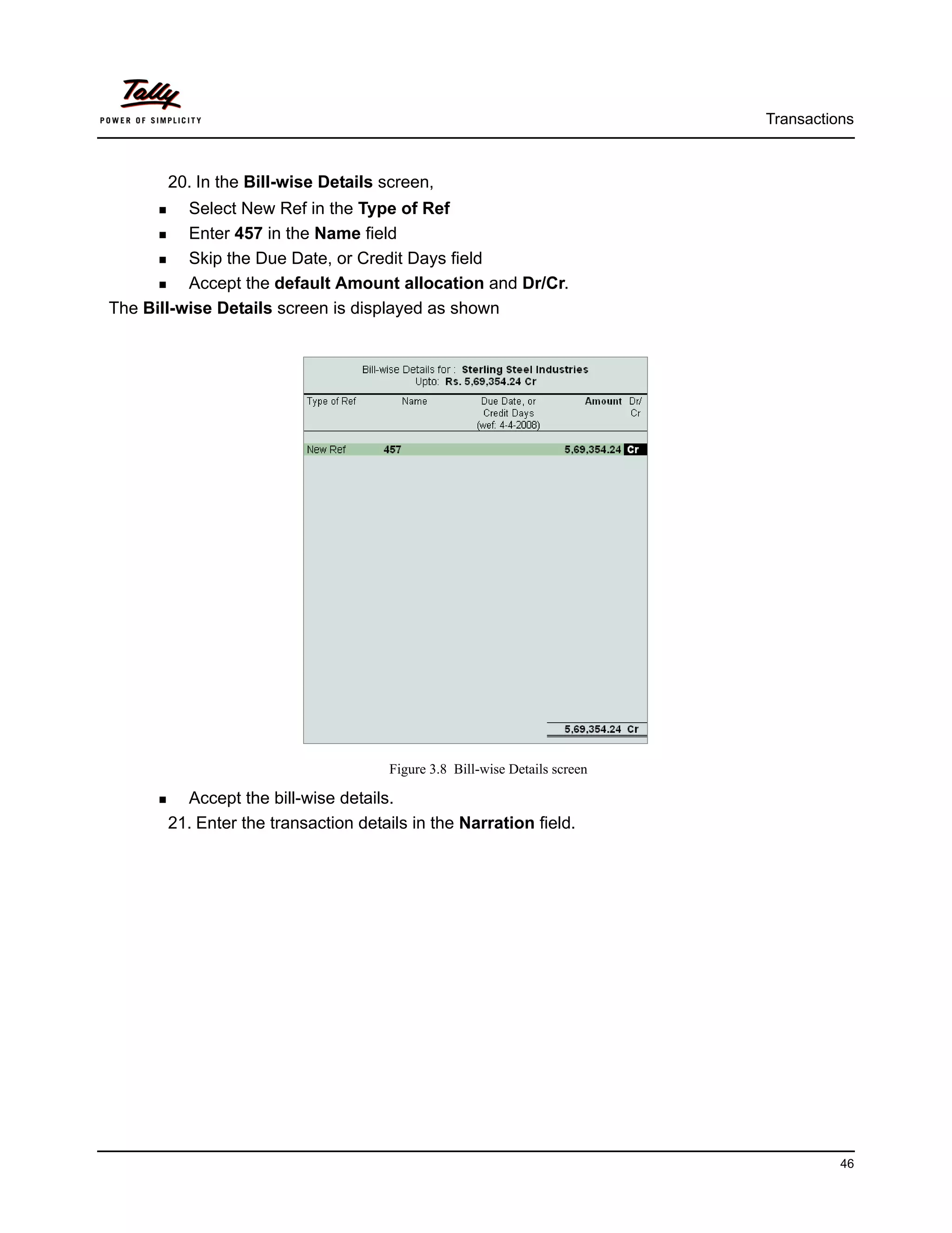 Transactions



       20. In the Bill-wise Details screen,
          Select New Ref in the Type of Ref
          Enter 457 in the Name field
          Skip the Due Date, or Credit Days field
          Accept the default Amount allocation and Dr/Cr.
The Bill-wise Details screen is displayed as shown




                                     Figure 3.8 Bill-wise Details screen

         Accept the bill-wise details.
       21. Enter the transaction details in the Narration field.




                                                                                     46
 