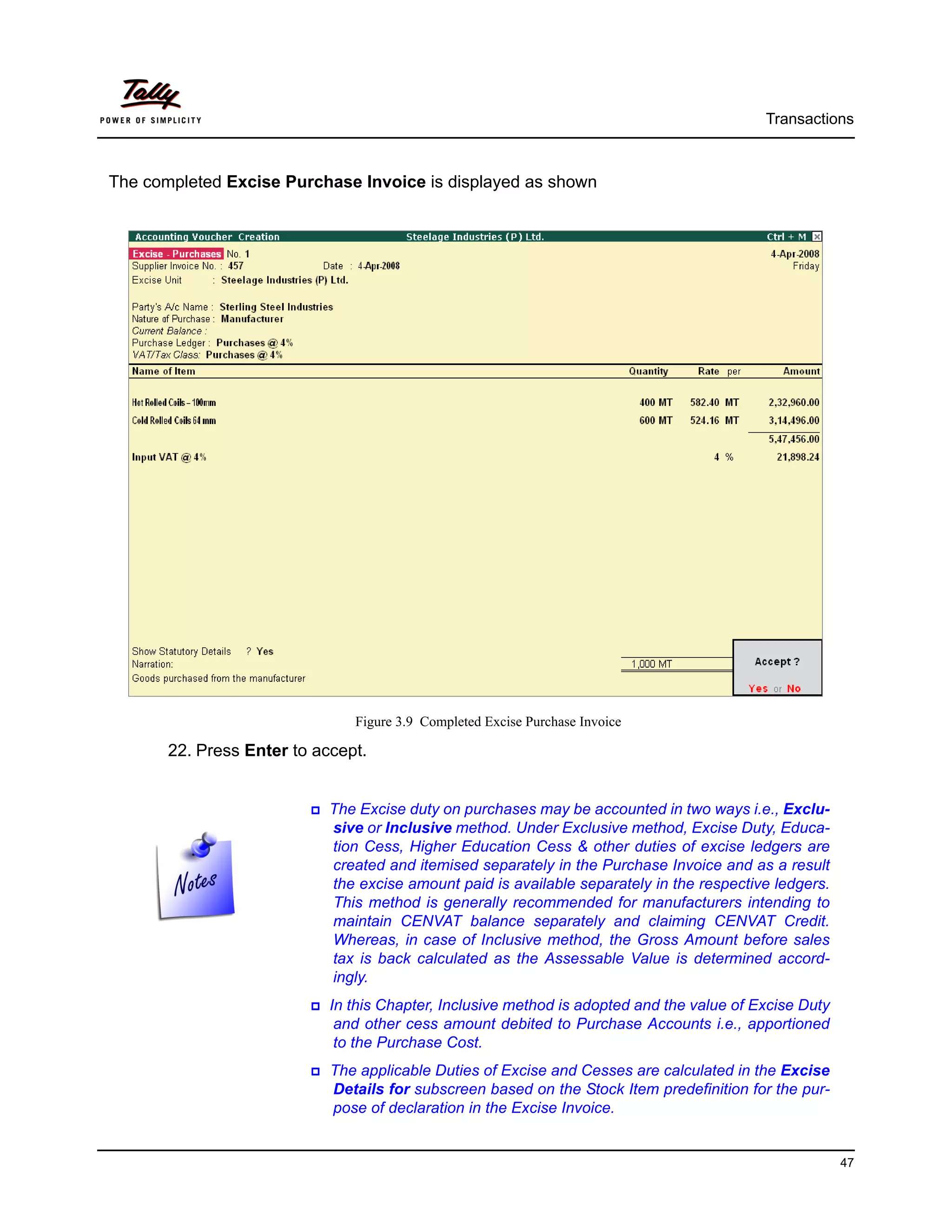 Transactions



The completed Excise Purchase Invoice is displayed as shown




                               Figure 3.9 Completed Excise Purchase Invoice

       22. Press Enter to accept.


                            The Excise duty on purchases may be accounted in two ways i.e., Exclu-
                            sive or Inclusive method. Under Exclusive method, Excise Duty, Educa-
                            tion Cess, Higher Education Cess & other duties of excise ledgers are
                            created and itemised separately in the Purchase Invoice and as a result
                            the excise amount paid is available separately in the respective ledgers.
                            This method is generally recommended for manufacturers intending to
                            maintain CENVAT balance separately and claiming CENVAT Credit.
                            Whereas, in case of Inclusive method, the Gross Amount before sales
                            tax is back calculated as the Assessable Value is determined accord-
                            ingly.
                            In this Chapter, Inclusive method is adopted and the value of Excise Duty
                             and other cess amount debited to Purchase Accounts i.e., apportioned
                             to the Purchase Cost.
                            The applicable Duties of Excise and Cesses are calculated in the Excise
                            Details for subscreen based on the Stock Item predefinition for the pur-
                            pose of declaration in the Excise Invoice.


                                                                                                        47
 