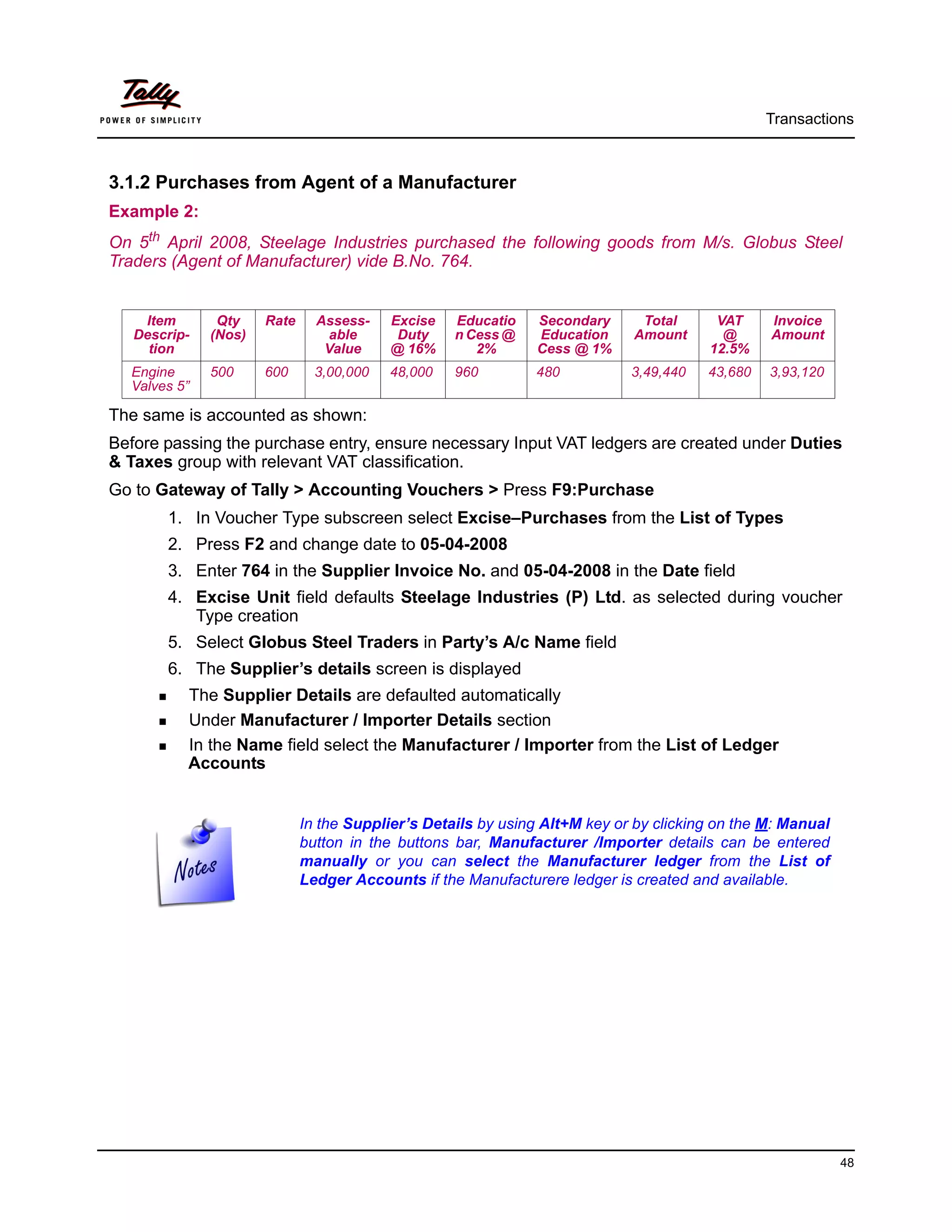 Transactions



3.1.2 Purchases from Agent of a Manufacturer
Example 2:
On 5th April 2008, Steelage Industries purchased the following goods from M/s. Globus Steel
Traders (Agent of Manufacturer) vide B.No. 764.


    Item       Qty    Rate     Assess-    Excise   Educatio    Secondary     Total      VAT     Invoice
   Descrip-   (Nos)              able      Duty    n Cess @    Education    Amount       @      Amount
     tion                       Value     @ 16%       2%       Cess @ 1%               12.5%
  Engine      500     600      3,00,000   48,000   960        480           3,49,440   43,680   3,93,120
  Valves 5”

The same is accounted as shown:
Before passing the purchase entry, ensure necessary Input VAT ledgers are created under Duties
& Taxes group with relevant VAT classification.
Go to Gateway of Tally > Accounting Vouchers > Press F9:Purchase
       1. In Voucher Type subscreen select Excise–Purchases from the List of Types
       2. Press F2 and change date to 05-04-2008
       3. Enter 764 in the Supplier Invoice No. and 05-04-2008 in the Date field
       4. Excise Unit field defaults Steelage Industries (P) Ltd. as selected during voucher
          Type creation
       5. Select Globus Steel Traders in Party’s A/c Name field
       6. The Supplier’s details screen is displayed
          The Supplier Details are defaulted automatically
          Under Manufacturer / Importer Details section
          In the Name field select the Manufacturer / Importer from the List of Ledger
          Accounts


                             In the Supplier’s Details by using Alt+M key or by clicking on the M: Manual
                             button in the buttons bar, Manufacturer /Importer details can be entered
                             manually or you can select the Manufacturer ledger from the List of
                             Ledger Accounts if the Manufacturere ledger is created and available.




                                                                                                            48
 