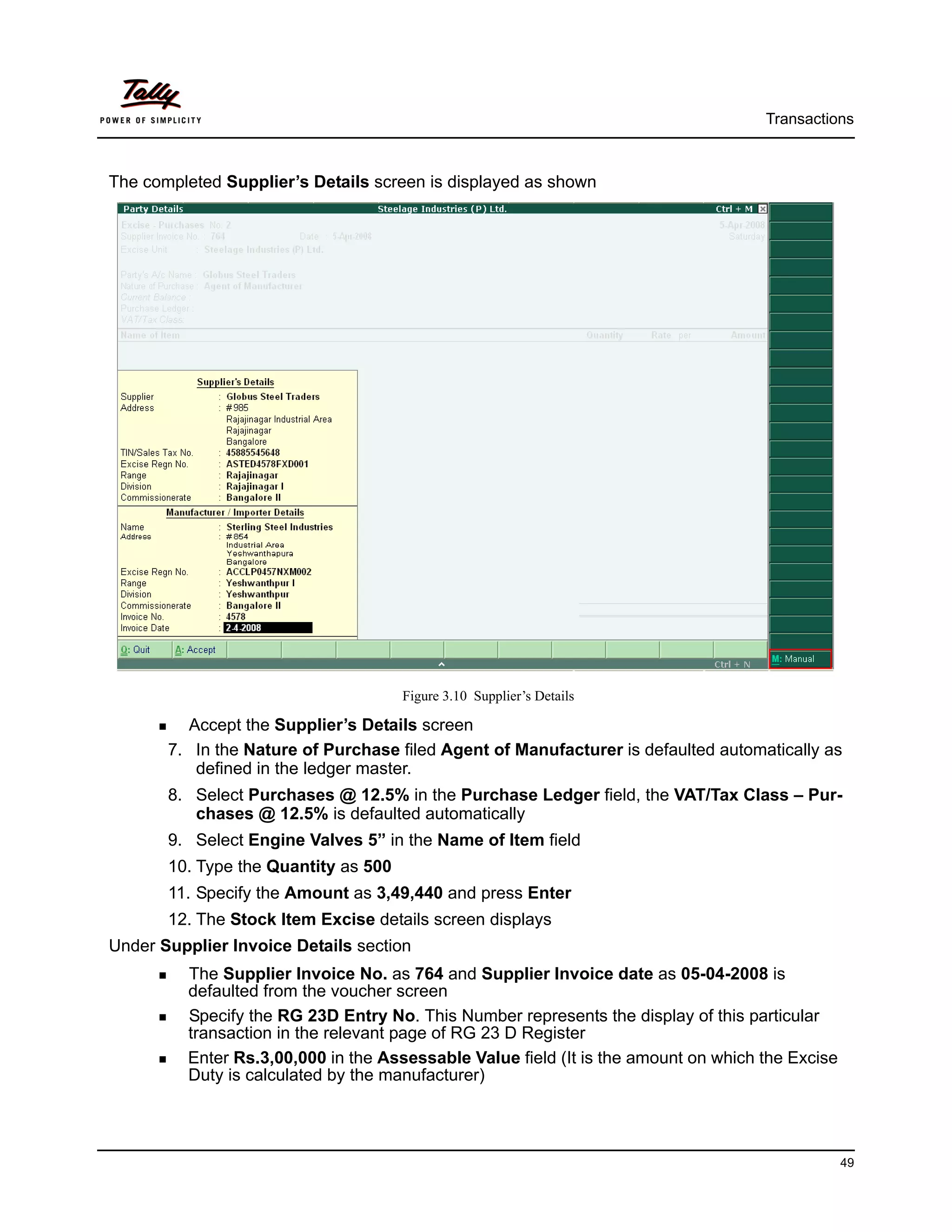 Transactions



The completed Supplier’s Details screen is displayed as shown




                                      Figure 3.10 Supplier’s Details

         Accept the Supplier’s Details screen
       7. In the Nature of Purchase filed Agent of Manufacturer is defaulted automatically as
          defined in the ledger master.
       8. Select Purchases @ 12.5% in the Purchase Ledger field, the VAT/Tax Class – Pur-
          chases @ 12.5% is defaulted automatically
       9. Select Engine Valves 5” in the Name of Item field
       10. Type the Quantity as 500
       11. Specify the Amount as 3,49,440 and press Enter
       12. The Stock Item Excise details screen displays
Under Supplier Invoice Details section
         The Supplier Invoice No. as 764 and Supplier Invoice date as 05-04-2008 is
         defaulted from the voucher screen
         Specify the RG 23D Entry No. This Number represents the display of this particular
         transaction in the relevant page of RG 23 D Register
         Enter Rs.3,00,000 in the Assessable Value field (It is the amount on which the Excise
         Duty is calculated by the manufacturer)




                                                                                                 49
 