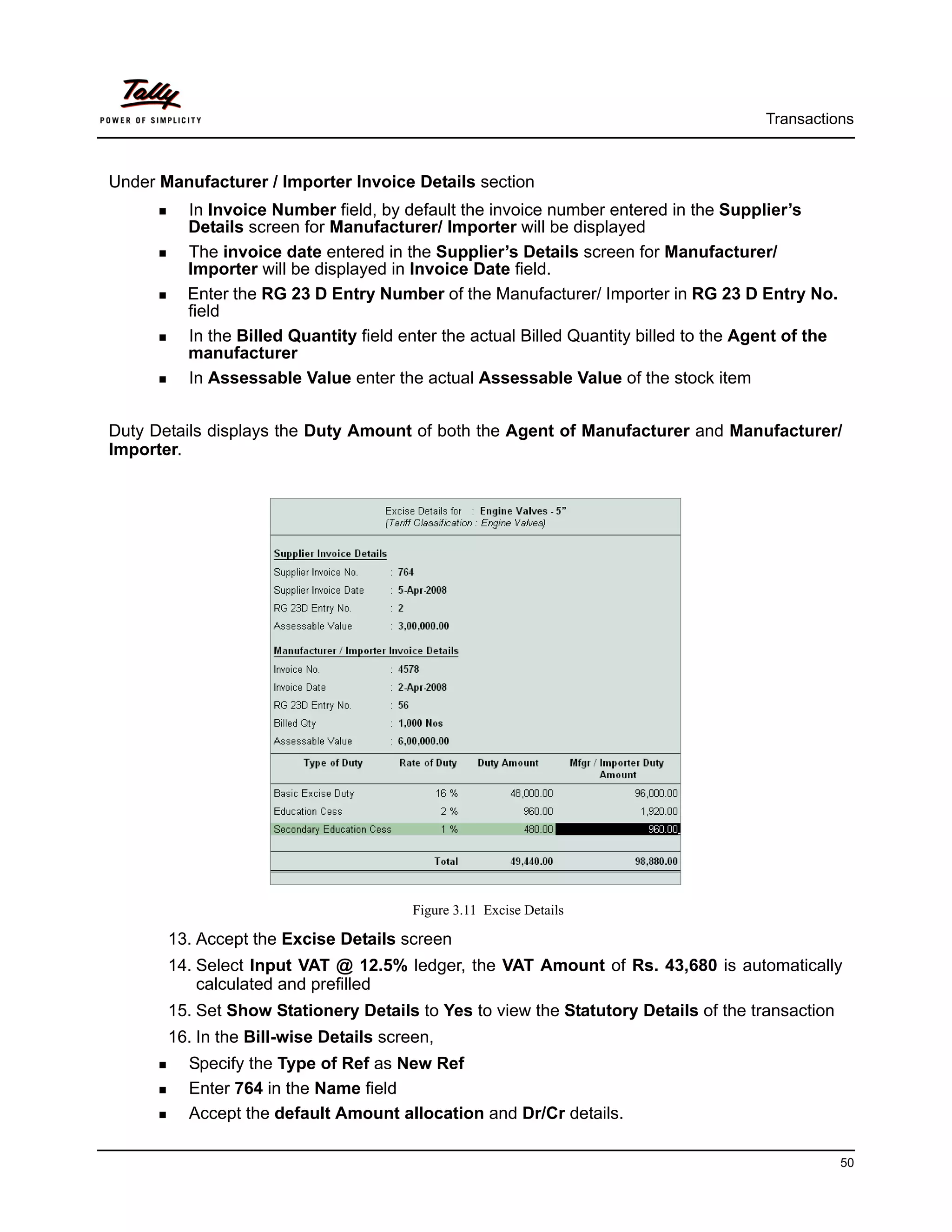 Transactions



Under Manufacturer / Importer Invoice Details section
         In Invoice Number field, by default the invoice number entered in the Supplier’s
         Details screen for Manufacturer/ Importer will be displayed
         The invoice date entered in the Supplier’s Details screen for Manufacturer/
         Importer will be displayed in Invoice Date field.
         Enter the RG 23 D Entry Number of the Manufacturer/ Importer in RG 23 D Entry No.
         field
         In the Billed Quantity field enter the actual Billed Quantity billed to the Agent of the
         manufacturer
         In Assessable Value enter the actual Assessable Value of the stock item


Duty Details displays the Duty Amount of both the Agent of Manufacturer and Manufacturer/
Importer.




                                        Figure 3.11 Excise Details

       13. Accept the Excise Details screen
       14. Select Input VAT @ 12.5% ledger, the VAT Amount of Rs. 43,680 is automatically
           calculated and prefilled
       15. Set Show Stationery Details to Yes to view the Statutory Details of the transaction
       16. In the Bill-wise Details screen,
         Specify the Type of Ref as New Ref
         Enter 764 in the Name field
         Accept the default Amount allocation and Dr/Cr details.

                                                                                                    50
 