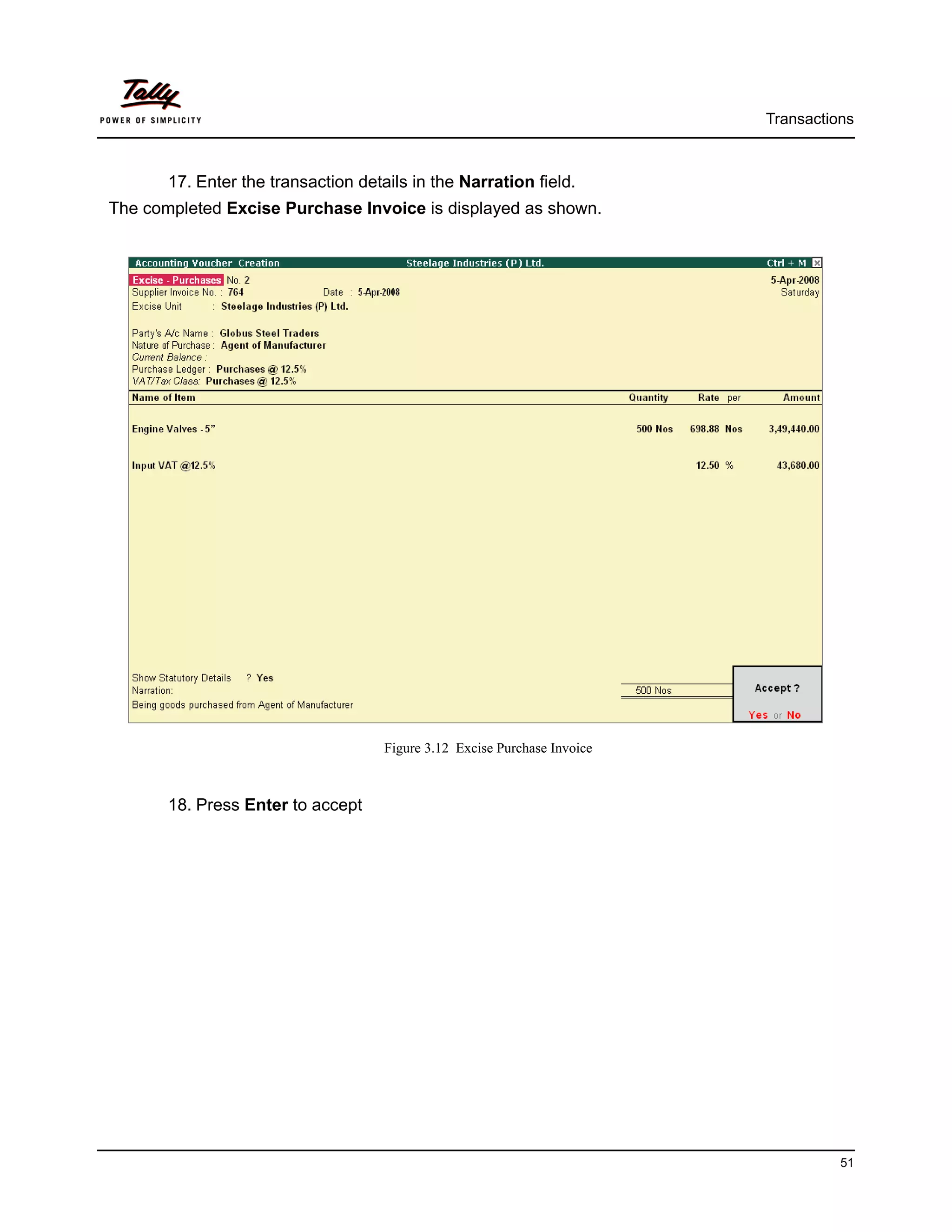 Transactions



       17. Enter the transaction details in the Narration field.
The completed Excise Purchase Invoice is displayed as shown.




                                     Figure 3.12 Excise Purchase Invoice



       18. Press Enter to accept




                                                                                     51
 