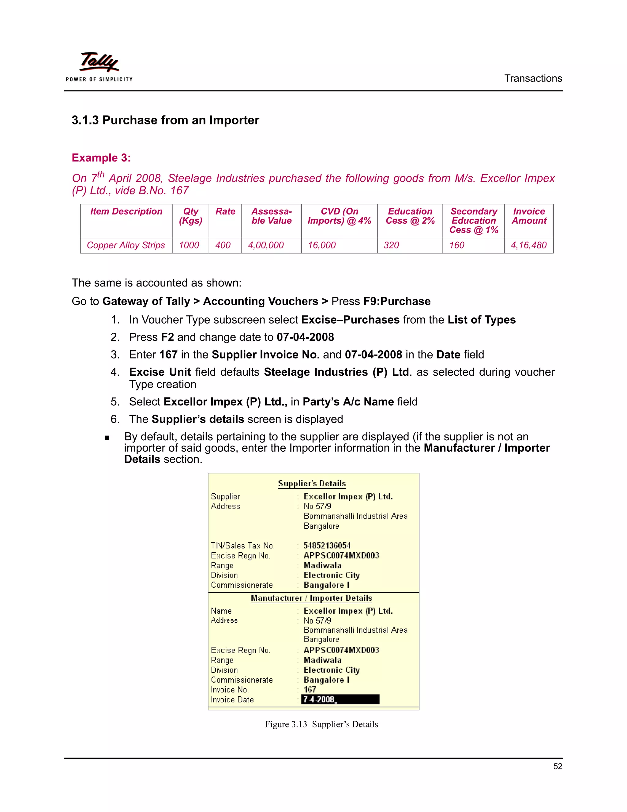 Transactions



3.1.3 Purchase from an Importer


Example 3:
On 7th April 2008, Steelage Industries purchased the following goods from M/s. Excellor Impex
(P) Ltd., vide B.No. 167
   Item Description      Qty    Rate   Assessa-        CVD (On             Education   Secondary    Invoice
                        (Kgs)          ble Value     Imports) @ 4%         Cess @ 2%   Education    Amount
                                                                                       Cess @ 1%
  Copper Alloy Strips   1000    400    4,00,000      16,000                320         160          4,16,480



The same is accounted as shown:
Go to Gateway of Tally > Accounting Vouchers > Press F9:Purchase
       1. In Voucher Type subscreen select Excise–Purchases from the List of Types
       2. Press F2 and change date to 07-04-2008
       3. Enter 167 in the Supplier Invoice No. and 07-04-2008 in the Date field
       4. Excise Unit field defaults Steelage Industries (P) Ltd. as selected during voucher
          Type creation
       5. Select Excellor Impex (P) Ltd., in Party’s A/c Name field
       6. The Supplier’s details screen is displayed
           By default, details pertaining to the supplier are displayed (if the supplier is not an
           importer of said goods, enter the Importer information in the Manufacturer / Importer
           Details section.




                                          Figure 3.13 Supplier’s Details



                                                                                                               52
 