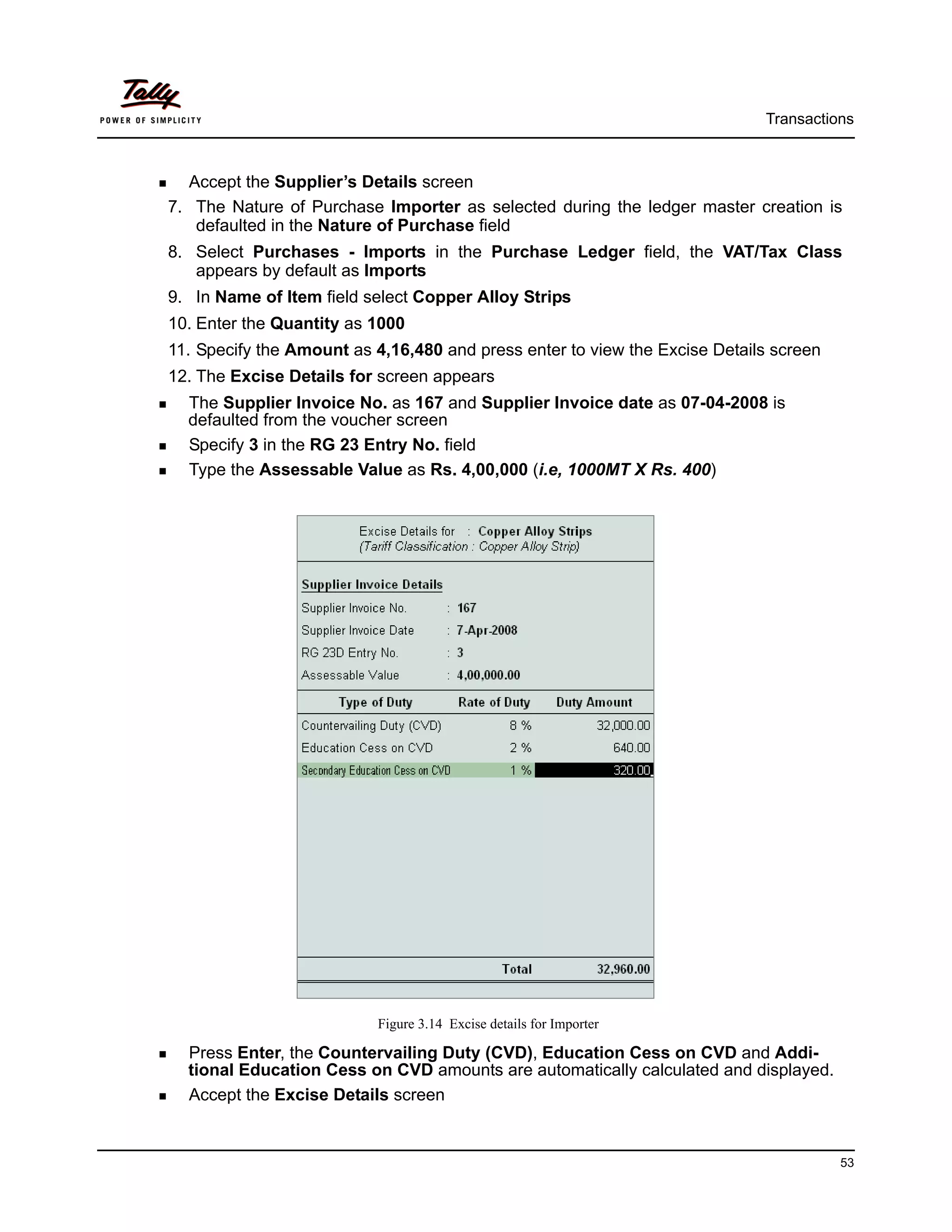 Transactions



  Accept the Supplier’s Details screen
7. The Nature of Purchase Importer as selected during the ledger master creation is
   defaulted in the Nature of Purchase field
8. Select Purchases - Imports in the Purchase Ledger field, the VAT/Tax Class
   appears by default as Imports
9. In Name of Item field select Copper Alloy Strips
10. Enter the Quantity as 1000
11. Specify the Amount as 4,16,480 and press enter to view the Excise Details screen
12. The Excise Details for screen appears
  The Supplier Invoice No. as 167 and Supplier Invoice date as 07-04-2008 is
  defaulted from the voucher screen
  Specify 3 in the RG 23 Entry No. field
  Type the Assessable Value as Rs. 4,00,000 (i.e, 1000MT X Rs. 400)




                          Figure 3.14 Excise details for Importer

  Press Enter, the Countervailing Duty (CVD), Education Cess on CVD and Addi-
  tional Education Cess on CVD amounts are automatically calculated and displayed.
  Accept the Excise Details screen


                                                                                       53
 