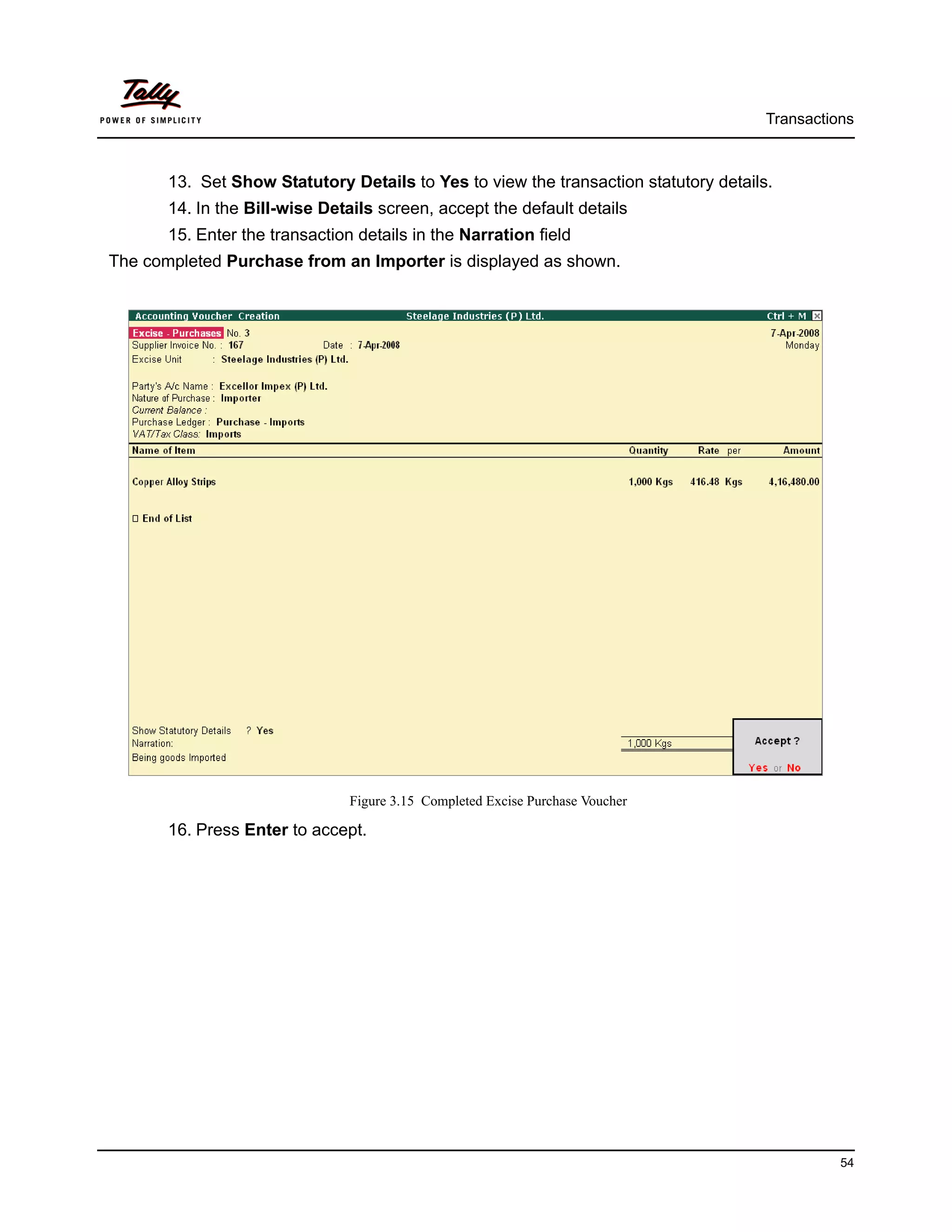 Transactions



       13. Set Show Statutory Details to Yes to view the transaction statutory details.
       14. In the Bill-wise Details screen, accept the default details
       15. Enter the transaction details in the Narration field
The completed Purchase from an Importer is displayed as shown.




                                Figure 3.15 Completed Excise Purchase Voucher

       16. Press Enter to accept.




                                                                                                54
 