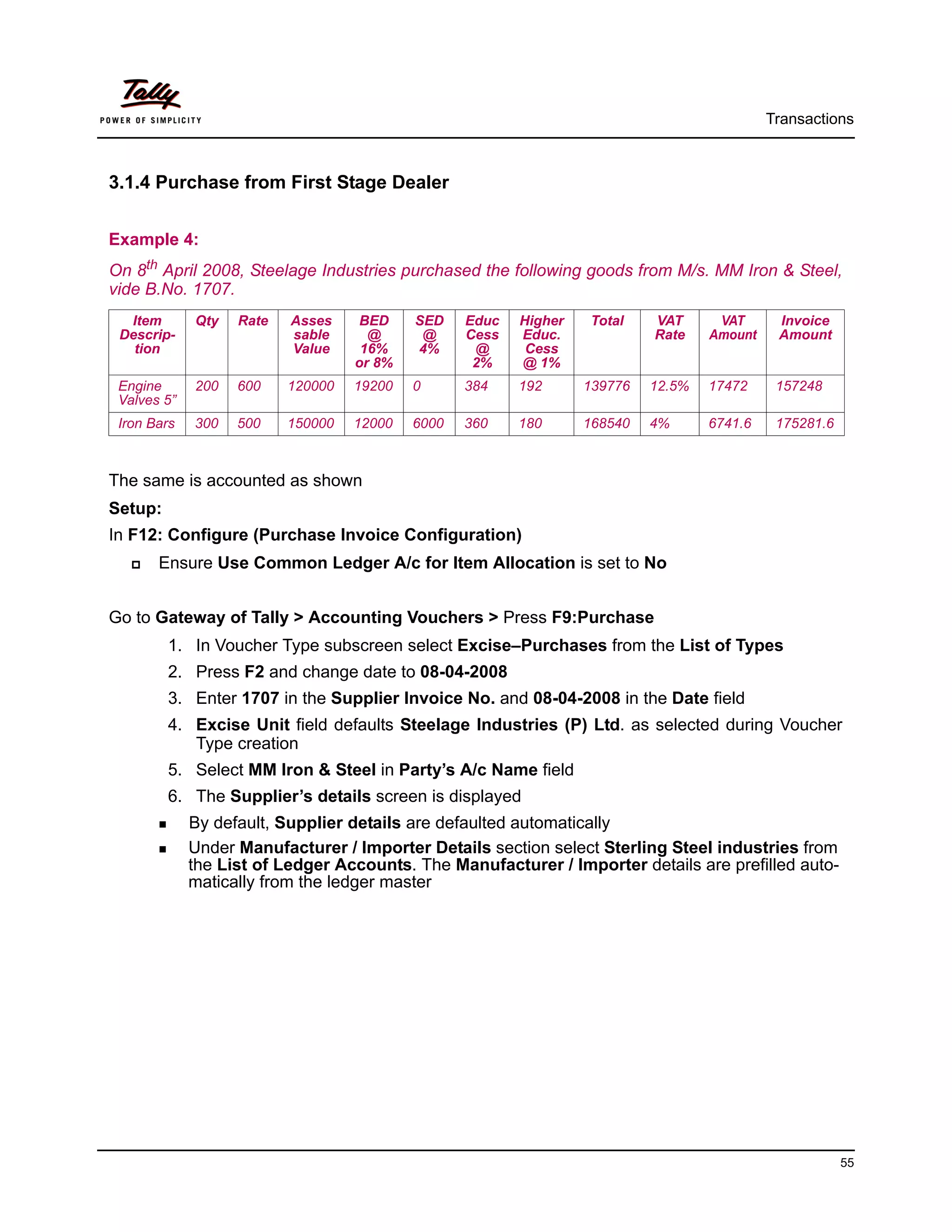 Transactions



3.1.4 Purchase from First Stage Dealer


Example 4:
On 8th April 2008, Steelage Industries purchased the following goods from M/s. MM Iron & Steel,
vide B.No. 1707.
  Item       Qty   Rate   Asses     BED    SED    Educ   Higher   Total    VAT      VAT      Invoice
 Descrip-                 sable      @      @     Cess   Educ.             Rate    Amount    Amount
   tion                   Value     16%    4%      @      Cess
                                   or 8%           2%    @ 1%
 Engine      200   600    120000   19200   0      384    192      139776   12.5%   17472     157248
 Valves 5”
 Iron Bars   300   500    150000   12000   6000   360    180      168540   4%      6741.6    175281.6



The same is accounted as shown
Setup:
In F12: Configure (Purchase Invoice Configuration)
       Ensure Use Common Ledger A/c for Item Allocation is set to No


Go to Gateway of Tally > Accounting Vouchers > Press F9:Purchase
         1. In Voucher Type subscreen select Excise–Purchases from the List of Types
         2. Press F2 and change date to 08-04-2008
         3. Enter 1707 in the Supplier Invoice No. and 08-04-2008 in the Date field
         4. Excise Unit field defaults Steelage Industries (P) Ltd. as selected during Voucher
            Type creation
         5. Select MM Iron & Steel in Party’s A/c Name field
         6. The Supplier’s details screen is displayed
             By default, Supplier details are defaulted automatically
             Under Manufacturer / Importer Details section select Sterling Steel industries from
             the List of Ledger Accounts. The Manufacturer / Importer details are prefilled auto-
             matically from the ledger master




                                                                                                        55
 