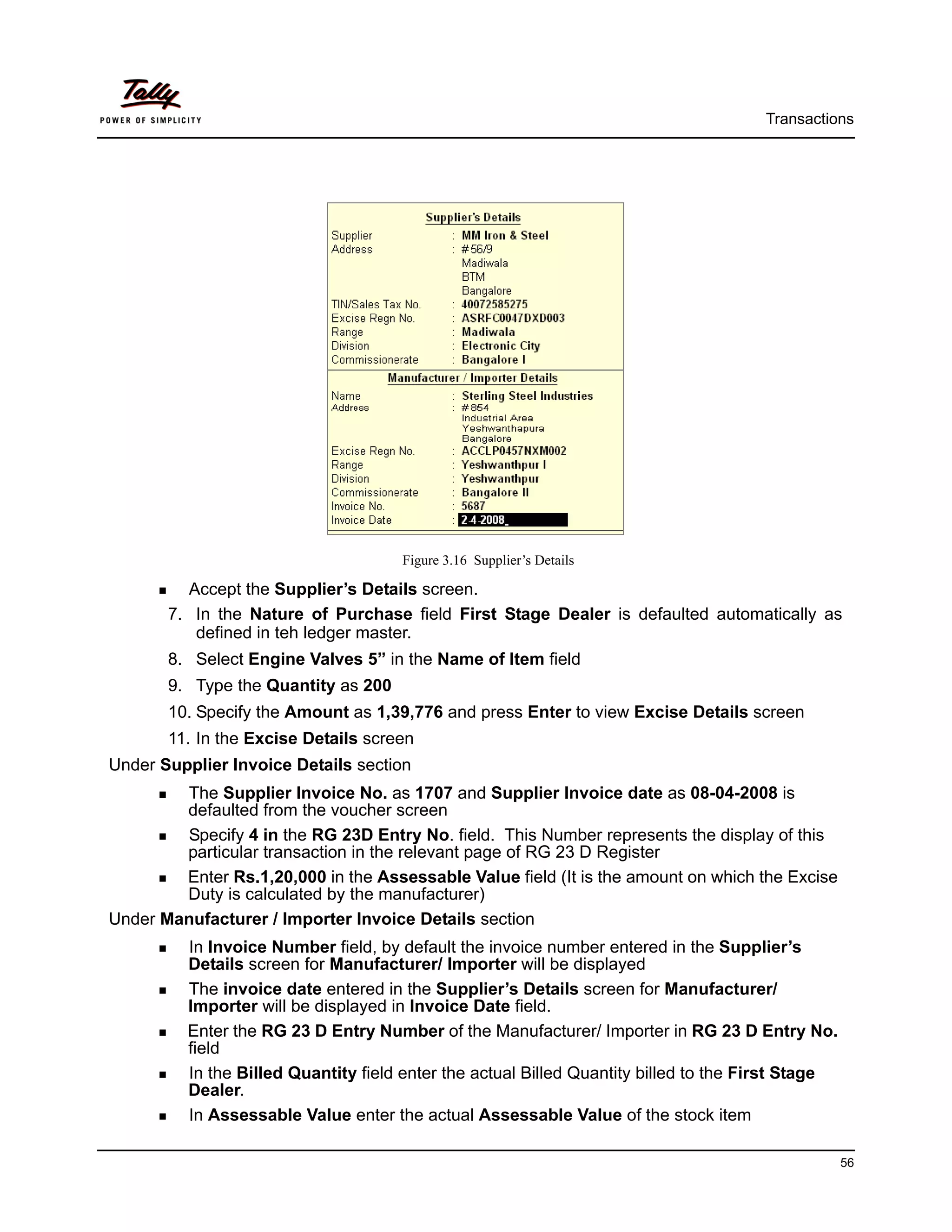 Transactions




                                      Figure 3.16 Supplier’s Details

         Accept the Supplier’s Details screen.
       7. In the Nature of Purchase field First Stage Dealer is defaulted automatically as
          defined in teh ledger master.
       8. Select Engine Valves 5” in the Name of Item field
       9. Type the Quantity as 200
       10. Specify the Amount as 1,39,776 and press Enter to view Excise Details screen
       11. In the Excise Details screen
Under Supplier Invoice Details section
        The Supplier Invoice No. as 1707 and Supplier Invoice date as 08-04-2008 is
        defaulted from the voucher screen
        Specify 4 in the RG 23D Entry No. field. This Number represents the display of this
        particular transaction in the relevant page of RG 23 D Register
        Enter Rs.1,20,000 in the Assessable Value field (It is the amount on which the Excise
        Duty is calculated by the manufacturer)
Under Manufacturer / Importer Invoice Details section
          In Invoice Number field, by default the invoice number entered in the Supplier’s
          Details screen for Manufacturer/ Importer will be displayed
          The invoice date entered in the Supplier’s Details screen for Manufacturer/
          Importer will be displayed in Invoice Date field.
          Enter the RG 23 D Entry Number of the Manufacturer/ Importer in RG 23 D Entry No.
          field
          In the Billed Quantity field enter the actual Billed Quantity billed to the First Stage
          Dealer.
          In Assessable Value enter the actual Assessable Value of the stock item

                                                                                                    56
 