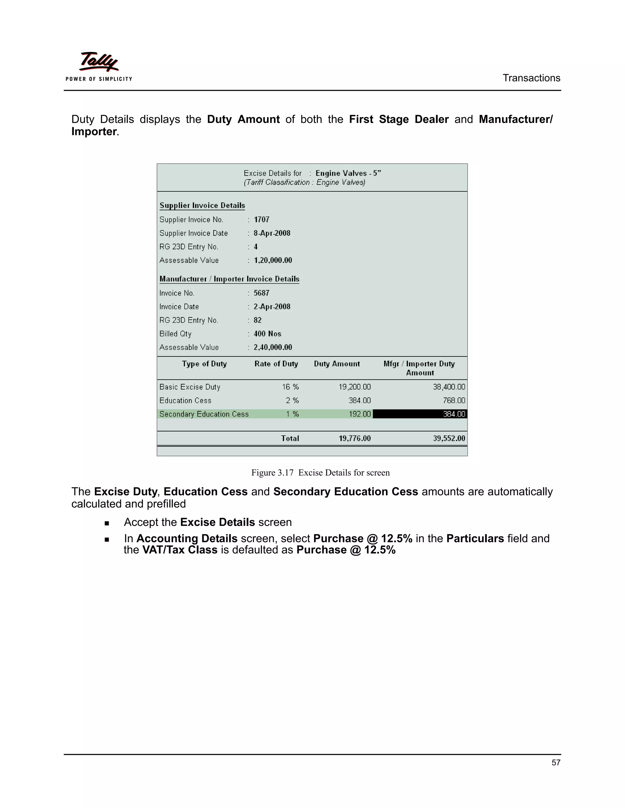 Transactions



Duty Details displays the Duty Amount of both the First Stage Dealer and Manufacturer/
Importer.




                                 Figure 3.17 Excise Details for screen

The Excise Duty, Education Cess and Secondary Education Cess amounts are automatically
calculated and prefilled
         Accept the Excise Details screen
         In Accounting Details screen, select Purchase @ 12.5% in the Particulars field and
         the VAT/Tax Class is defaulted as Purchase @ 12.5%




                                                                                              57
 