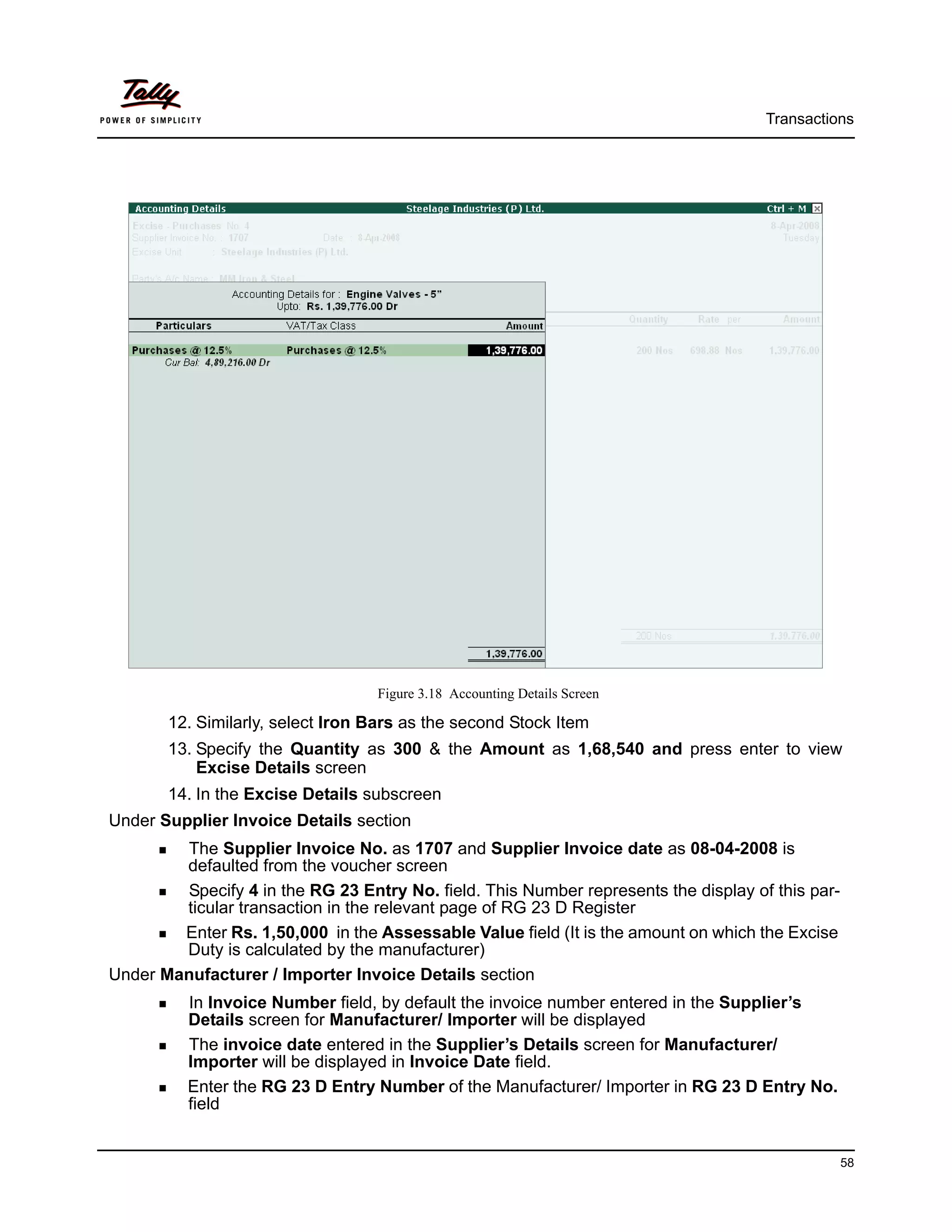 Transactions




                                  Figure 3.18 Accounting Details Screen

       12. Similarly, select Iron Bars as the second Stock Item
       13. Specify the Quantity as 300 & the Amount as 1,68,540 and press enter to view
           Excise Details screen
       14. In the Excise Details subscreen
Under Supplier Invoice Details section
        The Supplier Invoice No. as 1707 and Supplier Invoice date as 08-04-2008 is
        defaulted from the voucher screen
        Specify 4 in the RG 23 Entry No. field. This Number represents the display of this par-
        ticular transaction in the relevant page of RG 23 D Register
        Enter Rs. 1,50,000 in the Assessable Value field (It is the amount on which the Excise
        Duty is calculated by the manufacturer)
Under Manufacturer / Importer Invoice Details section
          In Invoice Number field, by default the invoice number entered in the Supplier’s
          Details screen for Manufacturer/ Importer will be displayed
          The invoice date entered in the Supplier’s Details screen for Manufacturer/
          Importer will be displayed in Invoice Date field.
          Enter the RG 23 D Entry Number of the Manufacturer/ Importer in RG 23 D Entry No.
          field


                                                                                                  58
 