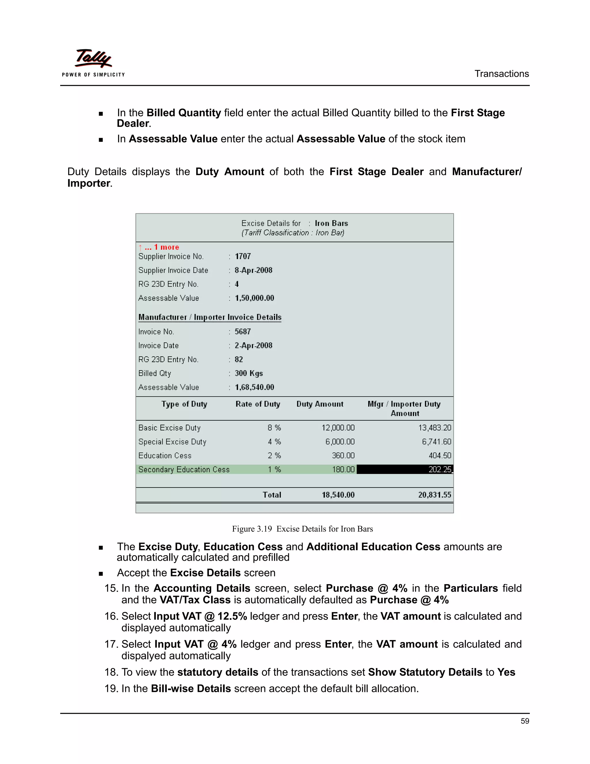 Transactions



         In the Billed Quantity field enter the actual Billed Quantity billed to the First Stage
         Dealer.
         In Assessable Value enter the actual Assessable Value of the stock item


Duty Details displays the Duty Amount of both the First Stage Dealer and Manufacturer/
Importer.




                                  Figure 3.19 Excise Details for Iron Bars

        The Excise Duty, Education Cess and Additional Education Cess amounts are
        automatically calculated and prefilled
        Accept the Excise Details screen
      15. In the Accounting Details screen, select Purchase @ 4% in the Particulars field
          and the VAT/Tax Class is automatically defaulted as Purchase @ 4%
      16. Select Input VAT @ 12.5% ledger and press Enter, the VAT amount is calculated and
          displayed automatically
      17. Select Input VAT @ 4% ledger and press Enter, the VAT amount is calculated and
          dispalyed automatically
      18. To view the statutory details of the transactions set Show Statutory Details to Yes
      19. In the Bill-wise Details screen accept the default bill allocation.

                                                                                                   59
 