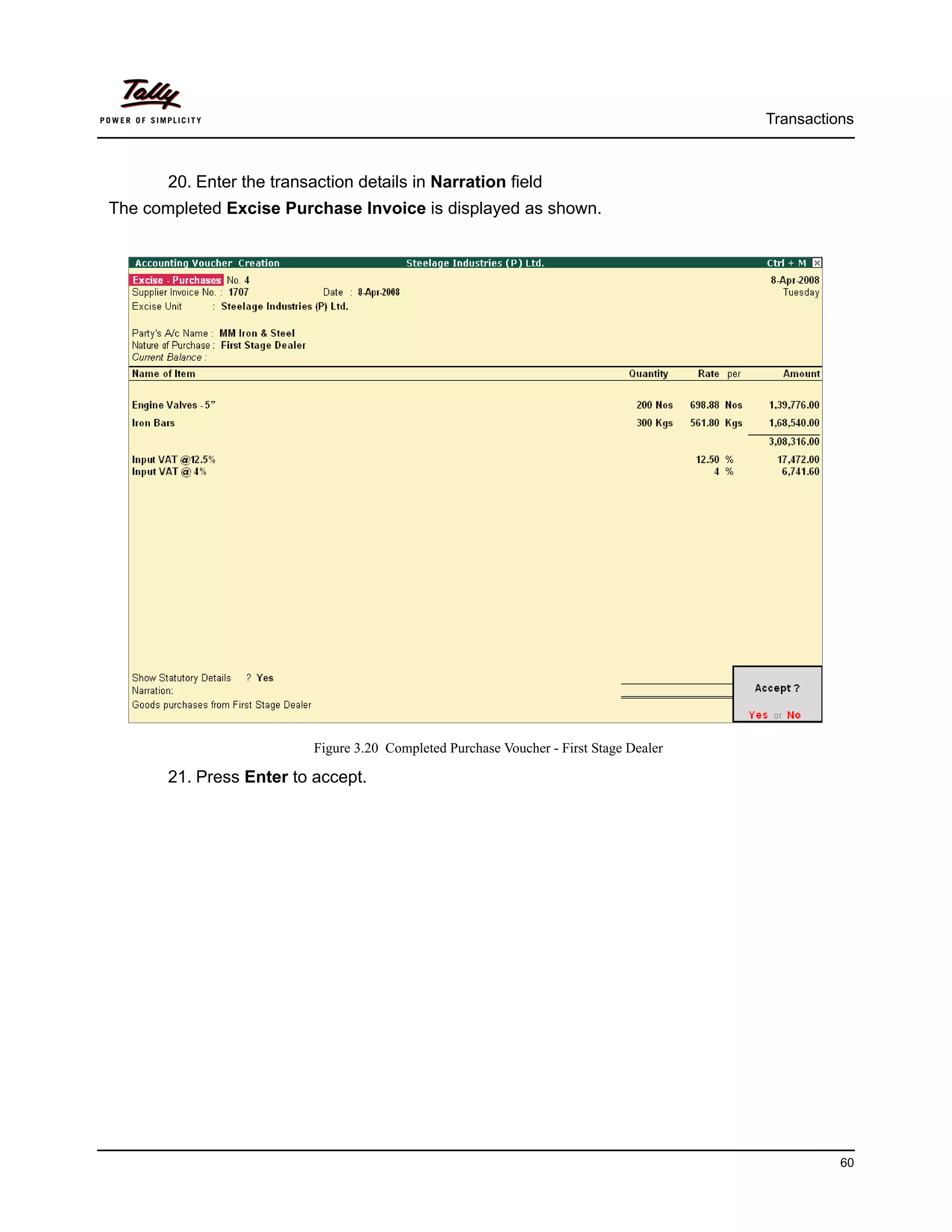 Transactions



       20. Enter the transaction details in Narration field
The completed Excise Purchase Invoice is displayed as shown.




                           Figure 3.20 Completed Purchase Voucher - First Stage Dealer

       21. Press Enter to accept.




                                                                                                   60
 