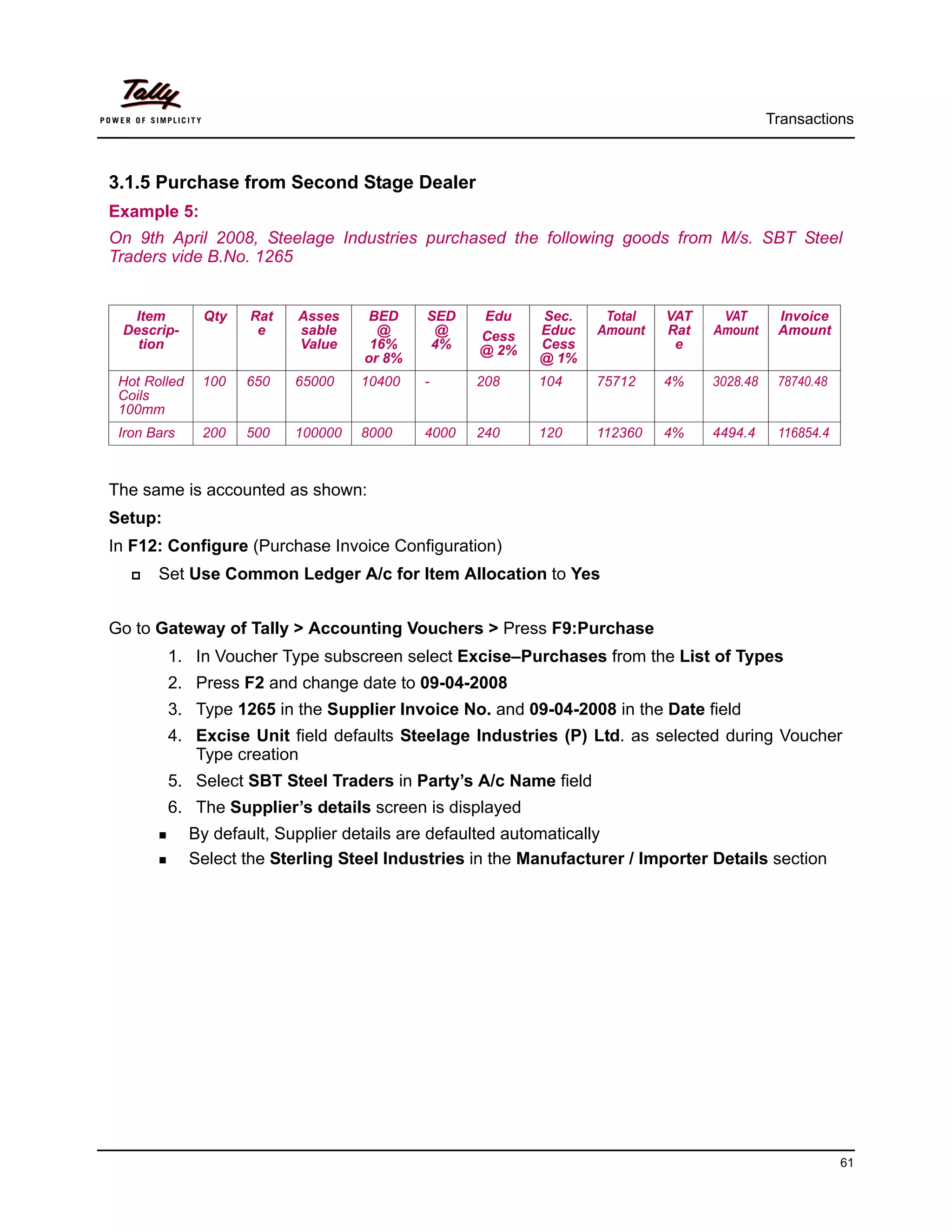 Transactions



3.1.5 Purchase from Second Stage Dealer
Example 5:
On 9th April 2008, Steelage Industries purchased the following goods from M/s. SBT Steel
Traders vide B.No. 1265


  Item         Qty   Rat    Asses    BED    SED    Edu     Sec.     Total   VAT    VAT       Invoice
 Descrip-             e     sable     @      @     Cess    Educ    Amount   Rat   Amount     Amount
   tion                     Value    16%    4%     @ 2%    Cess              e
                                    or 8%                  @ 1%
 Hot Rolled    100   650   65000    10400   -      208     104     75712    4%    3028.48    78740.48
 Coils
 100mm
 Iron Bars     200   500   100000   8000    4000   240     120     112360   4%    4494.4     116854.4



The same is accounted as shown:
Setup:
In F12: Configure (Purchase Invoice Configuration)
       Set Use Common Ledger A/c for Item Allocation to Yes


Go to Gateway of Tally > Accounting Vouchers > Press F9:Purchase
         1. In Voucher Type subscreen select Excise–Purchases from the List of Types
         2. Press F2 and change date to 09-04-2008
         3. Type 1265 in the Supplier Invoice No. and 09-04-2008 in the Date field
         4. Excise Unit field defaults Steelage Industries (P) Ltd. as selected during Voucher
            Type creation
         5. Select SBT Steel Traders in Party’s A/c Name field
         6. The Supplier’s details screen is displayed
              By default, Supplier details are defaulted automatically
              Select the Sterling Steel Industries in the Manufacturer / Importer Details section




                                                                                                        61
 