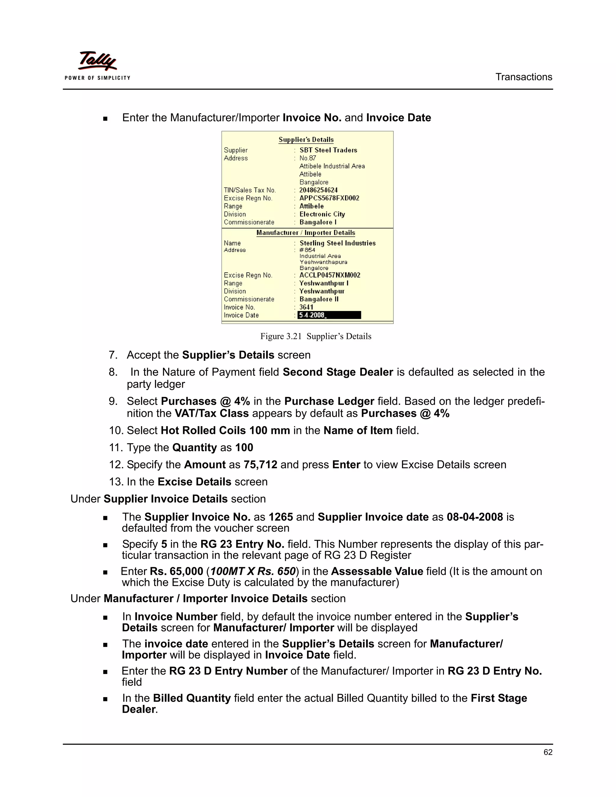 Transactions



            Enter the Manufacturer/Importer Invoice No. and Invoice Date




                                        Figure 3.21 Supplier’s Details

       7. Accept the Supplier’s Details screen
       8.     In the Nature of Payment field Second Stage Dealer is defaulted as selected in the
             party ledger
       9. Select Purchases @ 4% in the Purchase Ledger field. Based on the ledger predefi-
          nition the VAT/Tax Class appears by default as Purchases @ 4%
       10. Select Hot Rolled Coils 100 mm in the Name of Item field.
       11. Type the Quantity as 100
       12. Specify the Amount as 75,712 and press Enter to view Excise Details screen
       13. In the Excise Details screen
Under Supplier Invoice Details section
        The Supplier Invoice No. as 1265 and Supplier Invoice date as 08-04-2008 is
        defaulted from the voucher screen
        Specify 5 in the RG 23 Entry No. field. This Number represents the display of this par-
        ticular transaction in the relevant page of RG 23 D Register
        Enter Rs. 65,000 (100MT X Rs. 650) in the Assessable Value field (It is the amount on
        which the Excise Duty is calculated by the manufacturer)
Under Manufacturer / Importer Invoice Details section
            In Invoice Number field, by default the invoice number entered in the Supplier’s
            Details screen for Manufacturer/ Importer will be displayed
            The invoice date entered in the Supplier’s Details screen for Manufacturer/
            Importer will be displayed in Invoice Date field.
            Enter the RG 23 D Entry Number of the Manufacturer/ Importer in RG 23 D Entry No.
            field
            In the Billed Quantity field enter the actual Billed Quantity billed to the First Stage
            Dealer.


                                                                                                      62
 