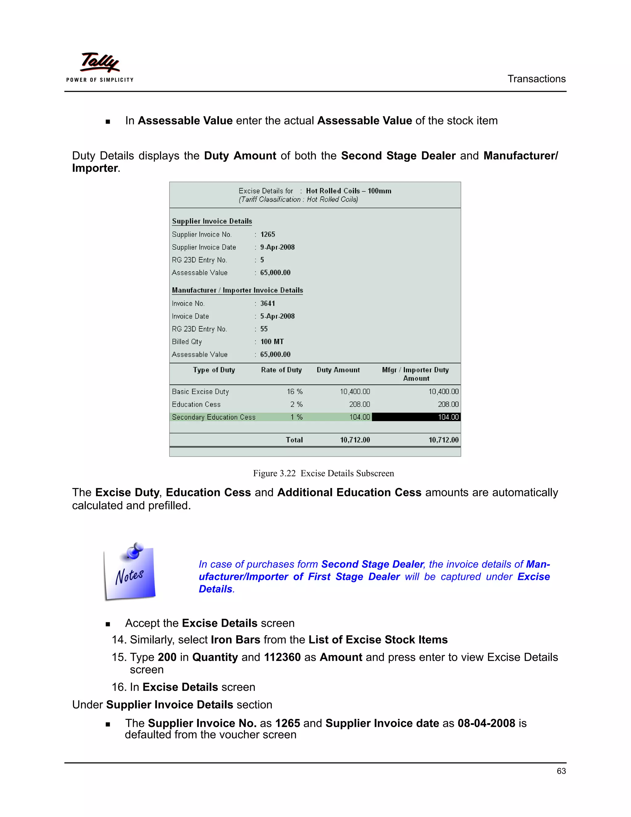 Transactions



          In Assessable Value enter the actual Assessable Value of the stock item


Duty Details displays the Duty Amount of both the Second Stage Dealer and Manufacturer/
Importer.




                                   Figure 3.22 Excise Details Subscreen

The Excise Duty, Education Cess and Additional Education Cess amounts are automatically
calculated and prefilled.




                        In case of purchases form Second Stage Dealer, the invoice details of Man-
                        ufacturer/Importer of First Stage Dealer will be captured under Excise
                        Details.


         Accept the Excise Details screen
       14. Similarly, select Iron Bars from the List of Excise Stock Items
       15. Type 200 in Quantity and 112360 as Amount and press enter to view Excise Details
           screen
       16. In Excise Details screen
Under Supplier Invoice Details section
          The Supplier Invoice No. as 1265 and Supplier Invoice date as 08-04-2008 is
          defaulted from the voucher screen


                                                                                                     63
 