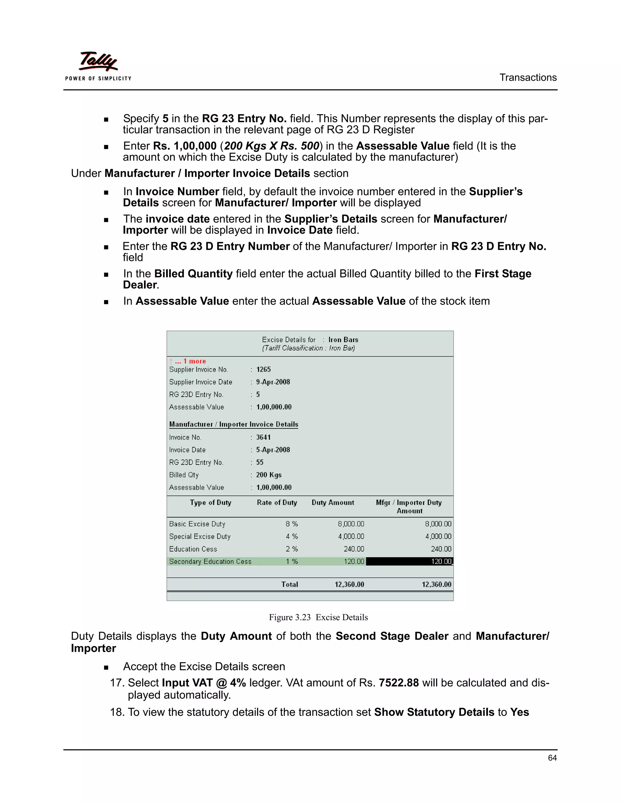 Transactions



        Specify 5 in the RG 23 Entry No. field. This Number represents the display of this par-
        ticular transaction in the relevant page of RG 23 D Register
        Enter Rs. 1,00,000 (200 Kgs X Rs. 500) in the Assessable Value field (It is the
        amount on which the Excise Duty is calculated by the manufacturer)
Under Manufacturer / Importer Invoice Details section
          In Invoice Number field, by default the invoice number entered in the Supplier’s
          Details screen for Manufacturer/ Importer will be displayed
          The invoice date entered in the Supplier’s Details screen for Manufacturer/
          Importer will be displayed in Invoice Date field.
          Enter the RG 23 D Entry Number of the Manufacturer/ Importer in RG 23 D Entry No.
          field
          In the Billed Quantity field enter the actual Billed Quantity billed to the First Stage
          Dealer.
          In Assessable Value enter the actual Assessable Value of the stock item




                                        Figure 3.23 Excise Details

Duty Details displays the Duty Amount of both the Second Stage Dealer and Manufacturer/
Importer
         Accept the Excise Details screen
       17. Select Input VAT @ 4% ledger. VAt amount of Rs. 7522.88 will be calculated and dis-
           played automatically.
       18. To view the statutory details of the transaction set Show Statutory Details to Yes



                                                                                                    64
 