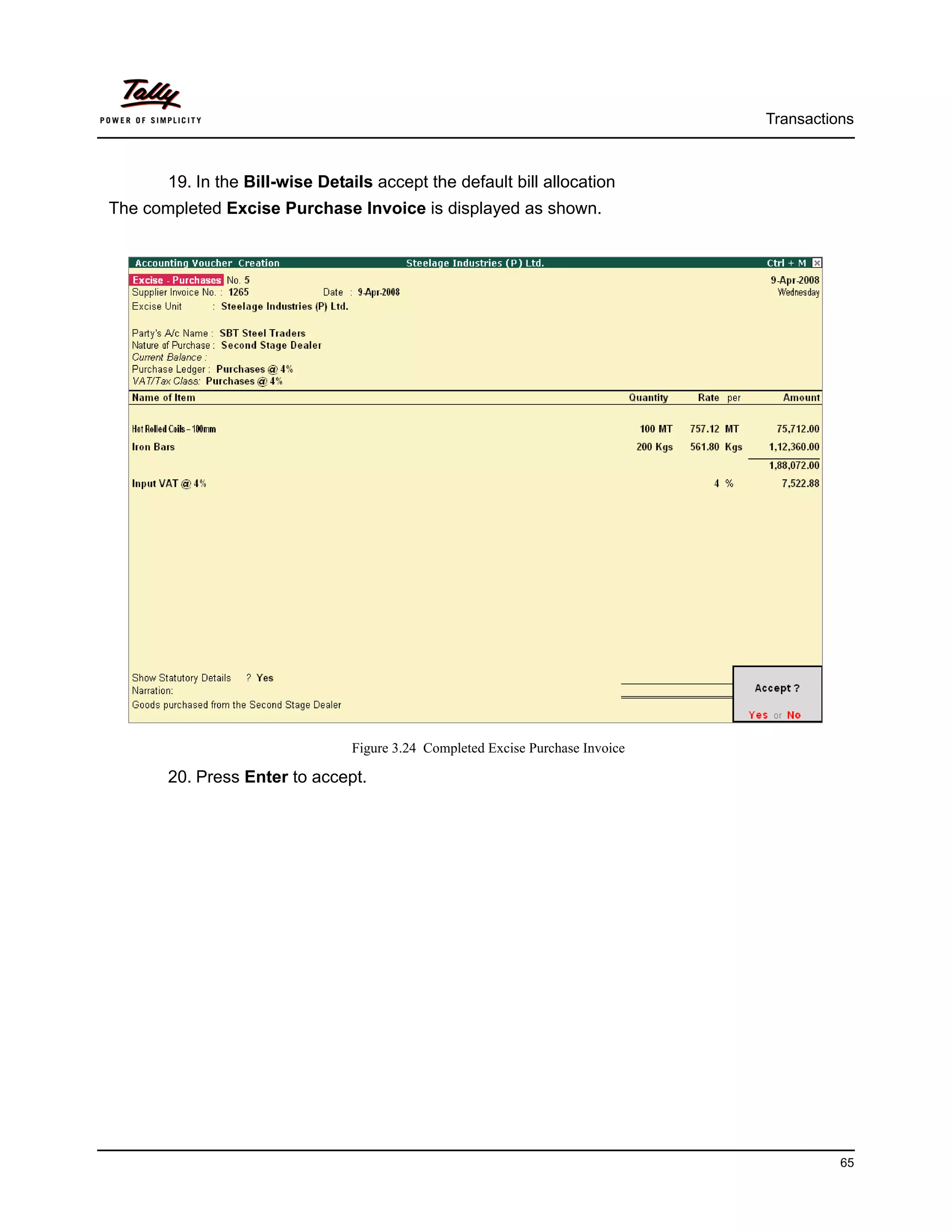 Transactions



       19. In the Bill-wise Details accept the default bill allocation
The completed Excise Purchase Invoice is displayed as shown.




                                Figure 3.24 Completed Excise Purchase Invoice

       20. Press Enter to accept.




                                                                                          65
 