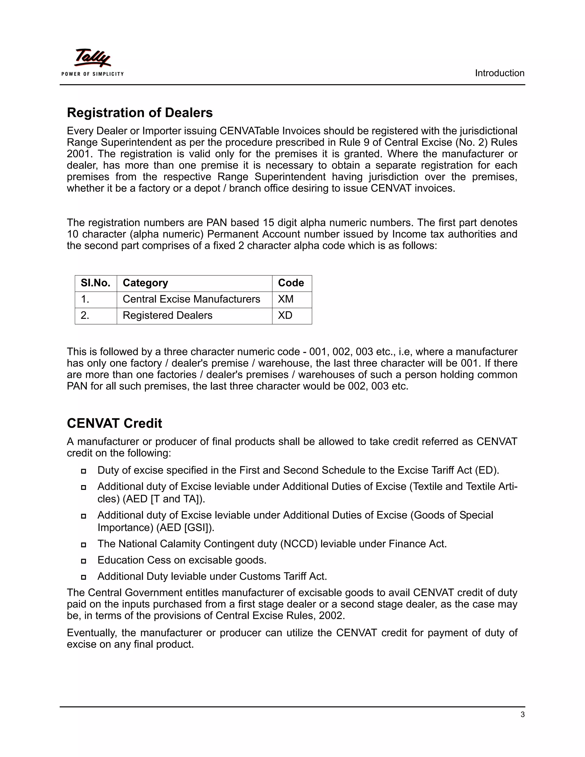 Introduction



Registration of Dealers
Every Dealer or Importer issuing CENVATable Invoices should be registered with the jurisdictional
Range Superintendent as per the procedure prescribed in Rule 9 of Central Excise (No. 2) Rules
2001. The registration is valid only for the premises it is granted. Where the manufacturer or
dealer, has more than one premise it is necessary to obtain a separate registration for each
premises from the respective Range Superintendent having jurisdiction over the premises,
whether it be a factory or a depot / branch office desiring to issue CENVAT invoices.


The registration numbers are PAN based 15 digit alpha numeric numbers. The first part denotes
10 character (alpha numeric) Permanent Account number issued by Income tax authorities and
the second part comprises of a fixed 2 character alpha code which is as follows:


   Sl.No.    Category                           Code
   1.        Central Excise Manufacturers       XM
   2.        Registered Dealers                 XD


This is followed by a three character numeric code - 001, 002, 003 etc., i.e, where a manufacturer
has only one factory / dealer's premise / warehouse, the last three character will be 001. If there
are more than one factories / dealer's premises / warehouses of such a person holding common
PAN for all such premises, the last three character would be 002, 003 etc.


CENVAT Credit
A manufacturer or producer of final products shall be allowed to take credit referred as CENVAT
credit on the following:
        Duty of excise specified in the First and Second Schedule to the Excise Tariff Act (ED).
        Additional duty of Excise leviable under Additional Duties of Excise (Textile and Textile Arti-
        cles) (AED [T and TA]).
        Additional duty of Excise leviable under Additional Duties of Excise (Goods of Special
        Importance) (AED [GSI]).
        The National Calamity Contingent duty (NCCD) leviable under Finance Act.
        Education Cess on excisable goods.
        Additional Duty leviable under Customs Tariff Act.
The Central Government entitles manufacturer of excisable goods to avail CENVAT credit of duty
paid on the inputs purchased from a first stage dealer or a second stage dealer, as the case may
be, in terms of the provisions of Central Excise Rules, 2002.
Eventually, the manufacturer or producer can utilize the CENVAT credit for payment of duty of
excise on any final product.




                                                                                                          3
 