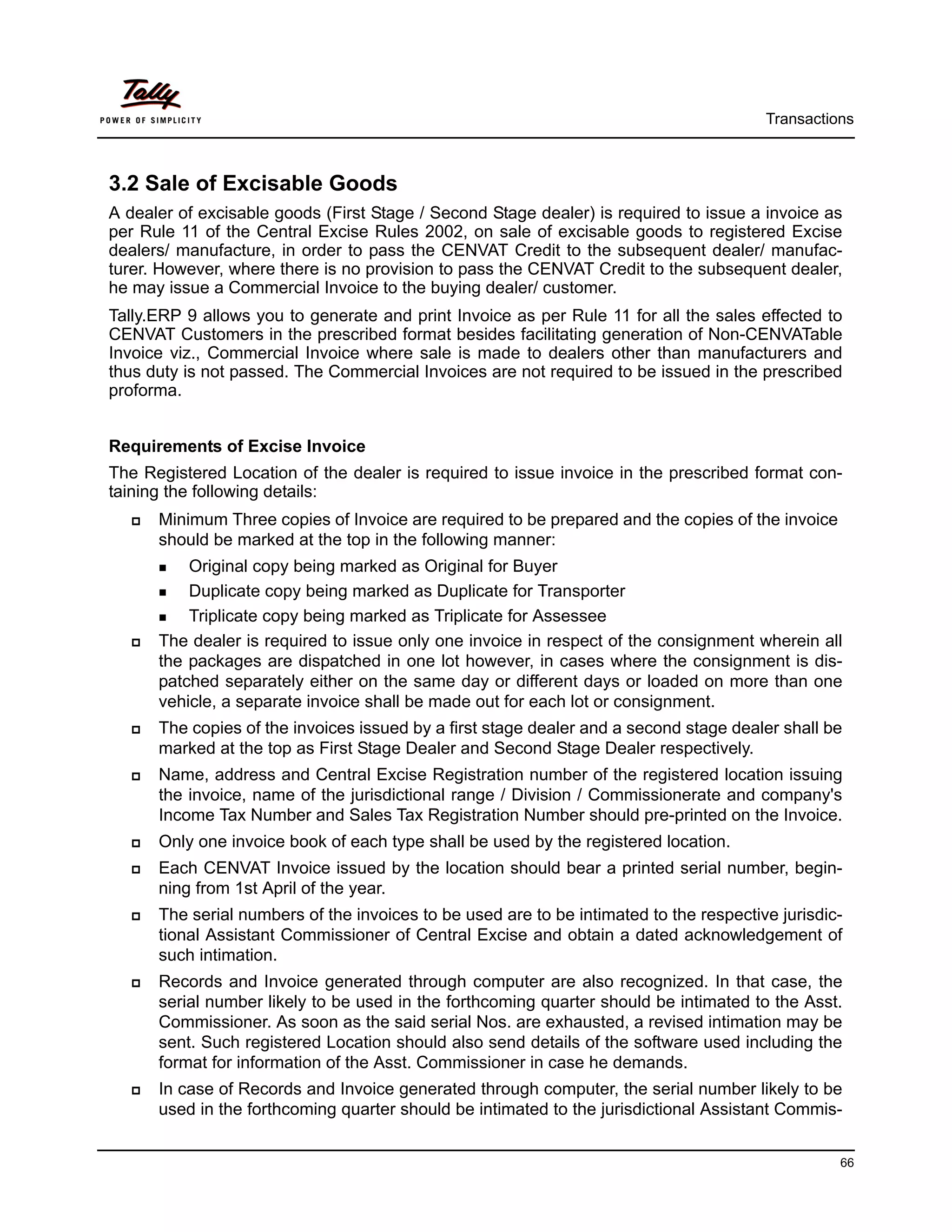 Transactions



3.2 Sale of Excisable Goods
A dealer of excisable goods (First Stage / Second Stage dealer) is required to issue a invoice as
per Rule 11 of the Central Excise Rules 2002, on sale of excisable goods to registered Excise
dealers/ manufacture, in order to pass the CENVAT Credit to the subsequent dealer/ manufac-
turer. However, where there is no provision to pass the CENVAT Credit to the subsequent dealer,
he may issue a Commercial Invoice to the buying dealer/ customer.
Tally.ERP 9 allows you to generate and print Invoice as per Rule 11 for all the sales effected to
CENVAT Customers in the prescribed format besides facilitating generation of Non-CENVATable
Invoice viz., Commercial Invoice where sale is made to dealers other than manufacturers and
thus duty is not passed. The Commercial Invoices are not required to be issued in the prescribed
proforma.


Requirements of Excise Invoice
The Registered Location of the dealer is required to issue invoice in the prescribed format con-
taining the following details:
      Minimum Three copies of Invoice are required to be prepared and the copies of the invoice
      should be marked at the top in the following manner:
          Original copy being marked as Original for Buyer
          Duplicate copy being marked as Duplicate for Transporter
          Triplicate copy being marked as Triplicate for Assessee
      The dealer is required to issue only one invoice in respect of the consignment wherein all
      the packages are dispatched in one lot however, in cases where the consignment is dis-
      patched separately either on the same day or different days or loaded on more than one
      vehicle, a separate invoice shall be made out for each lot or consignment.
      The copies of the invoices issued by a first stage dealer and a second stage dealer shall be
      marked at the top as First Stage Dealer and Second Stage Dealer respectively.
      Name, address and Central Excise Registration number of the registered location issuing
      the invoice, name of the jurisdictional range / Division / Commissionerate and company's
      Income Tax Number and Sales Tax Registration Number should pre-printed on the Invoice.
      Only one invoice book of each type shall be used by the registered location.
      Each CENVAT Invoice issued by the location should bear a printed serial number, begin-
      ning from 1st April of the year.
      The serial numbers of the invoices to be used are to be intimated to the respective jurisdic-
      tional Assistant Commissioner of Central Excise and obtain a dated acknowledgement of
      such intimation.
      Records and Invoice generated through computer are also recognized. In that case, the
      serial number likely to be used in the forthcoming quarter should be intimated to the Asst.
      Commissioner. As soon as the said serial Nos. are exhausted, a revised intimation may be
      sent. Such registered Location should also send details of the software used including the
      format for information of the Asst. Commissioner in case he demands.
      In case of Records and Invoice generated through computer, the serial number likely to be
      used in the forthcoming quarter should be intimated to the jurisdictional Assistant Commis-


                                                                                                  66
 