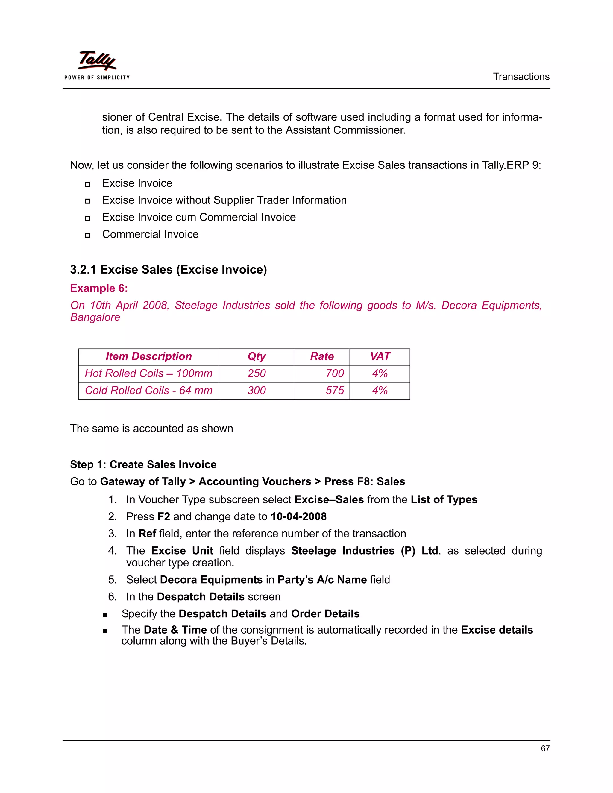 Transactions



      sioner of Central Excise. The details of software used including a format used for informa-
      tion, is also required to be sent to the Assistant Commissioner.


Now, let us consider the following scenarios to illustrate Excise Sales transactions in Tally.ERP 9:
      Excise Invoice
      Excise Invoice without Supplier Trader Information
      Excise Invoice cum Commercial Invoice
      Commercial Invoice


3.2.1 Excise Sales (Excise Invoice)
Example 6:
On 10th April 2008, Steelage Industries sold the following goods to M/s. Decora Equipments,
Bangalore


       Item Description              Qty          Rate         VAT
   Hot Rolled Coils – 100mm          250              700       4%
   Cold Rolled Coils - 64 mm         300              575       4%


The same is accounted as shown


Step 1: Create Sales Invoice
Go to Gateway of Tally > Accounting Vouchers > Press F8: Sales
        1. In Voucher Type subscreen select Excise–Sales from the List of Types
        2. Press F2 and change date to 10-04-2008
        3. In Ref field, enter the reference number of the transaction
        4. The Excise Unit field displays Steelage Industries (P) Ltd. as selected during
           voucher type creation.
        5. Select Decora Equipments in Party’s A/c Name field
        6. In the Despatch Details screen
          Specify the Despatch Details and Order Details
          The Date & Time of the consignment is automatically recorded in the Excise details
          column along with the Buyer’s Details.




                                                                                                   67
 