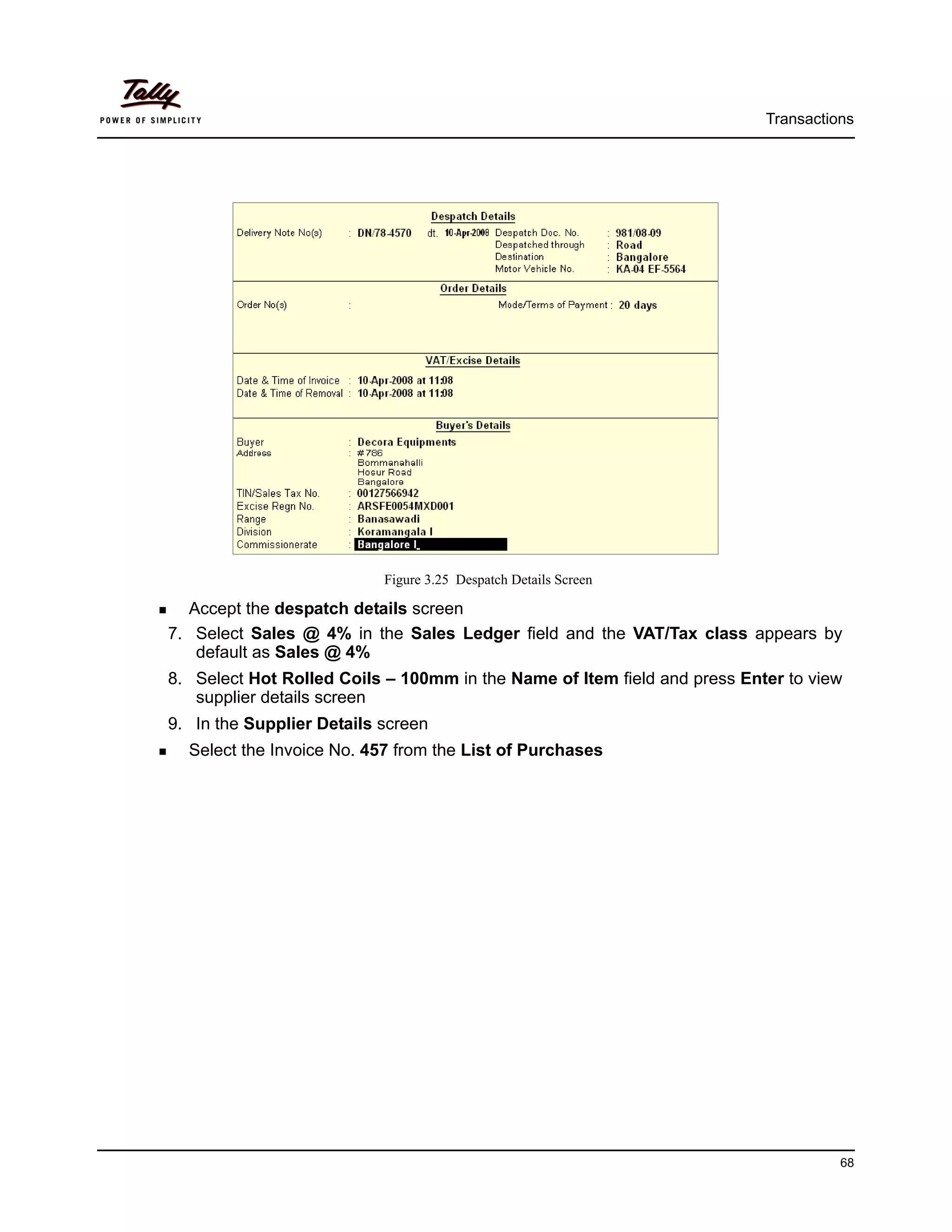 Transactions




                           Figure 3.25 Despatch Details Screen

  Accept the despatch details screen
7. Select Sales @ 4% in the Sales Ledger field and the VAT/Tax class appears by
   default as Sales @ 4%
8. Select Hot Rolled Coils – 100mm in the Name of Item field and press Enter to view
   supplier details screen
9. In the Supplier Details screen
  Select the Invoice No. 457 from the List of Purchases




                                                                                    68
 