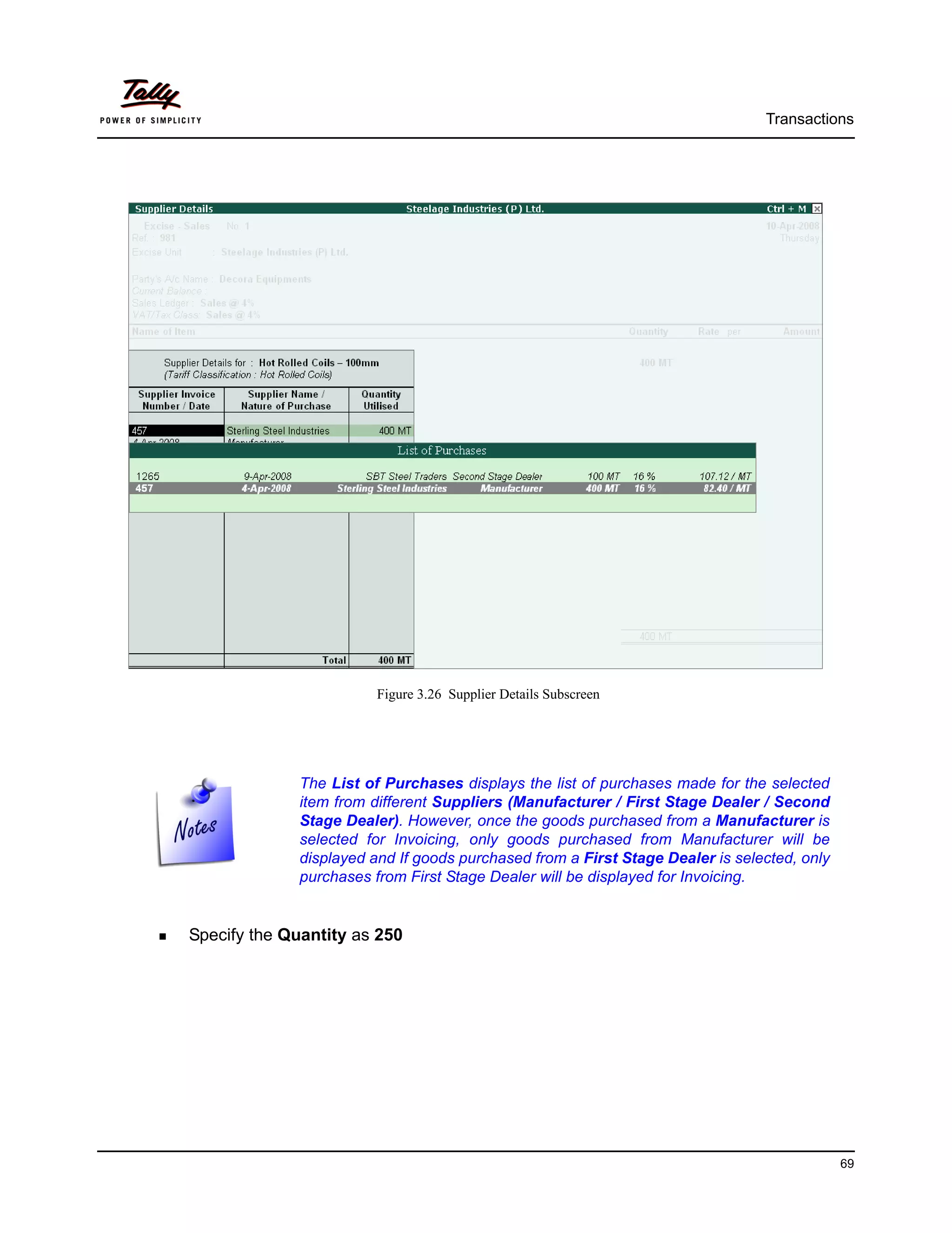 Transactions




                        Figure 3.26 Supplier Details Subscreen




             The List of Purchases displays the list of purchases made for the selected
             item from different Suppliers (Manufacturer / First Stage Dealer / Second
             Stage Dealer). However, once the goods purchased from a Manufacturer is
             selected for Invoicing, only goods purchased from Manufacturer will be
             displayed and If goods purchased from a First Stage Dealer is selected, only
             purchases from First Stage Dealer will be displayed for Invoicing.


Specify the Quantity as 250




                                                                                            69
 
