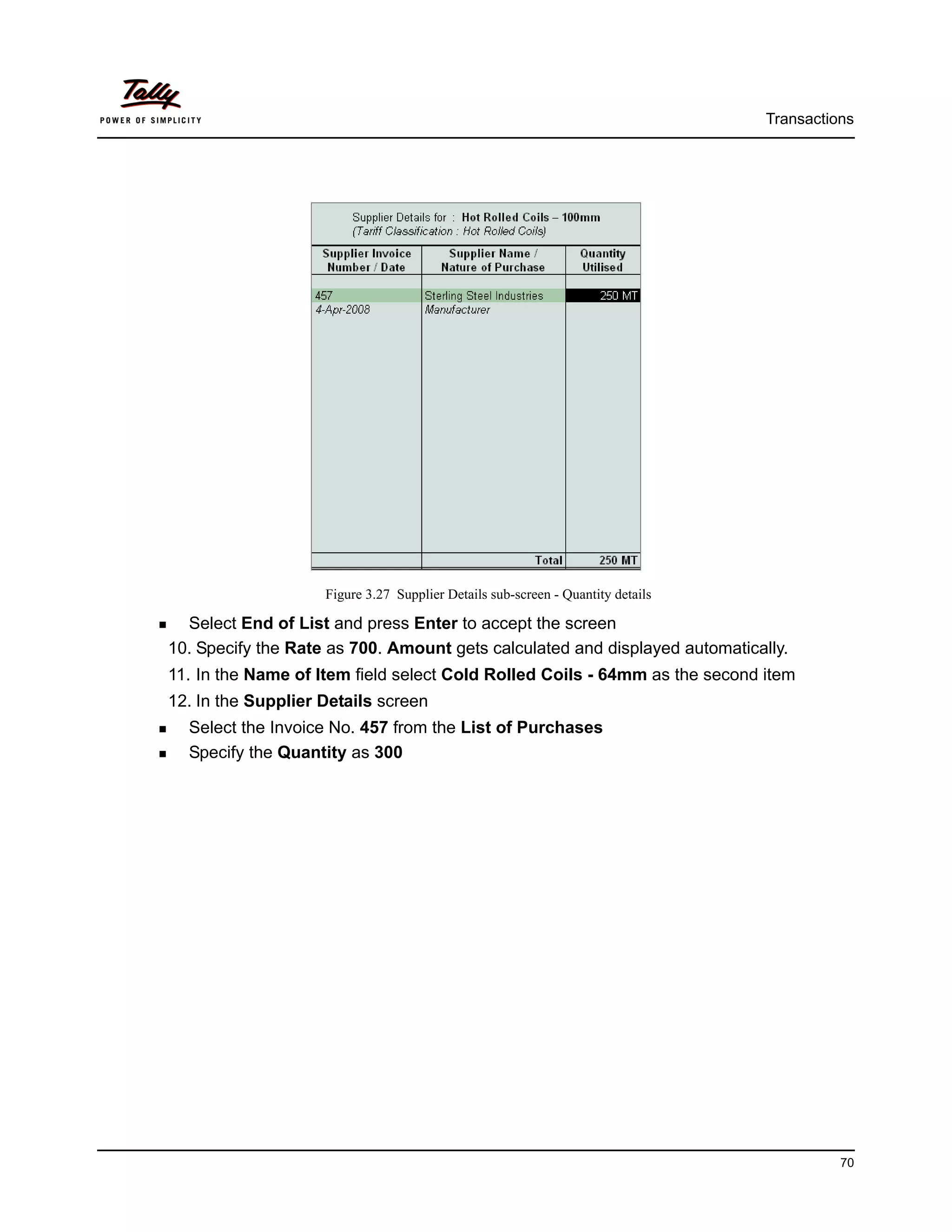 Transactions




                    Figure 3.27 Supplier Details sub-screen - Quantity details

  Select End of List and press Enter to accept the screen
10. Specify the Rate as 700. Amount gets calculated and displayed automatically.
11. In the Name of Item field select Cold Rolled Coils - 64mm as the second item
12. In the Supplier Details screen
  Select the Invoice No. 457 from the List of Purchases
  Specify the Quantity as 300




                                                                                           70
 