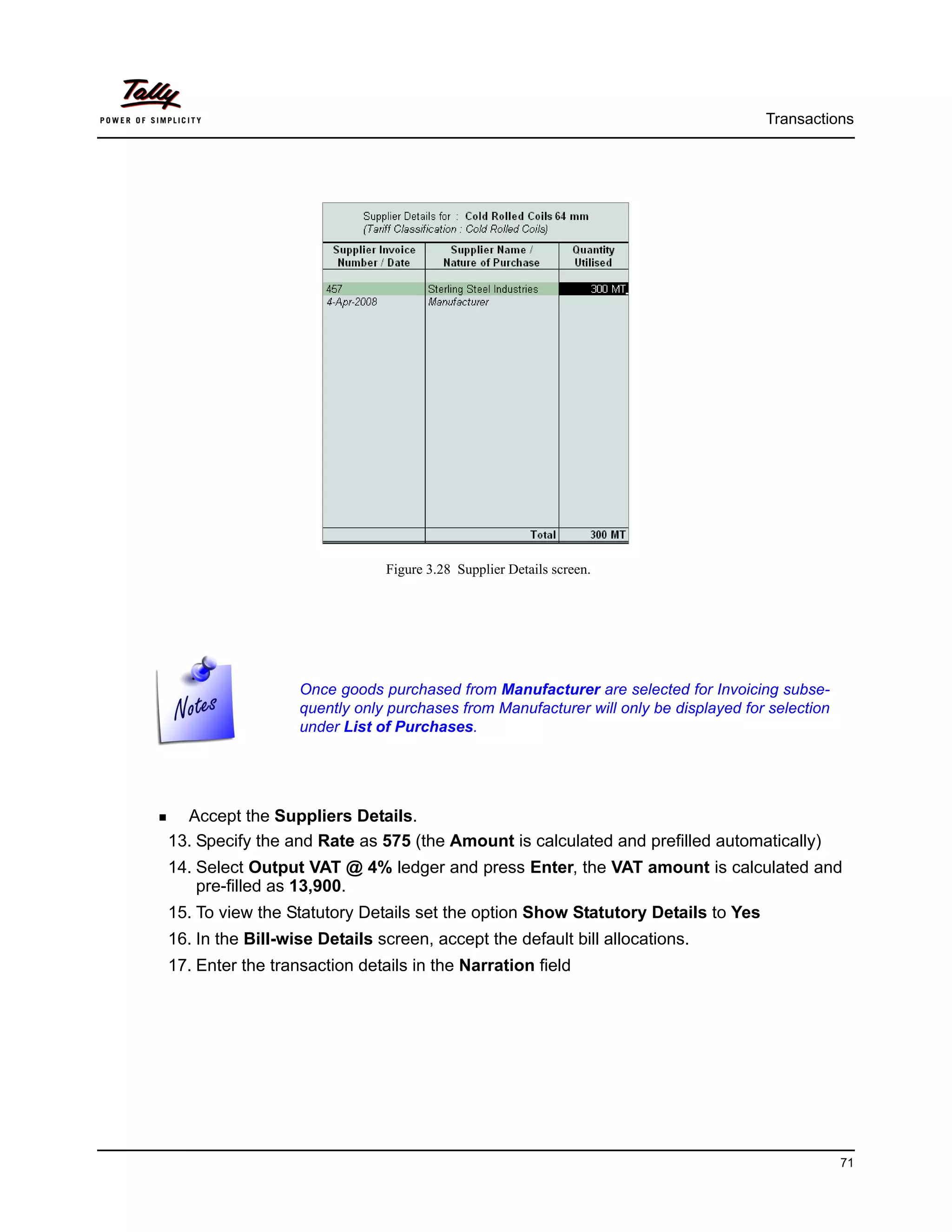 Transactions




                              Figure 3.28 Supplier Details screen.




                  Once goods purchased from Manufacturer are selected for Invoicing subse-
                  quently only purchases from Manufacturer will only be displayed for selection
                  under List of Purchases.




  Accept the Suppliers Details.
13. Specify the and Rate as 575 (the Amount is calculated and prefilled automatically)
14. Select Output VAT @ 4% ledger and press Enter, the VAT amount is calculated and
    pre-filled as 13,900.
15. To view the Statutory Details set the option Show Statutory Details to Yes
16. In the Bill-wise Details screen, accept the default bill allocations.
17. Enter the transaction details in the Narration field




                                                                                                  71
 