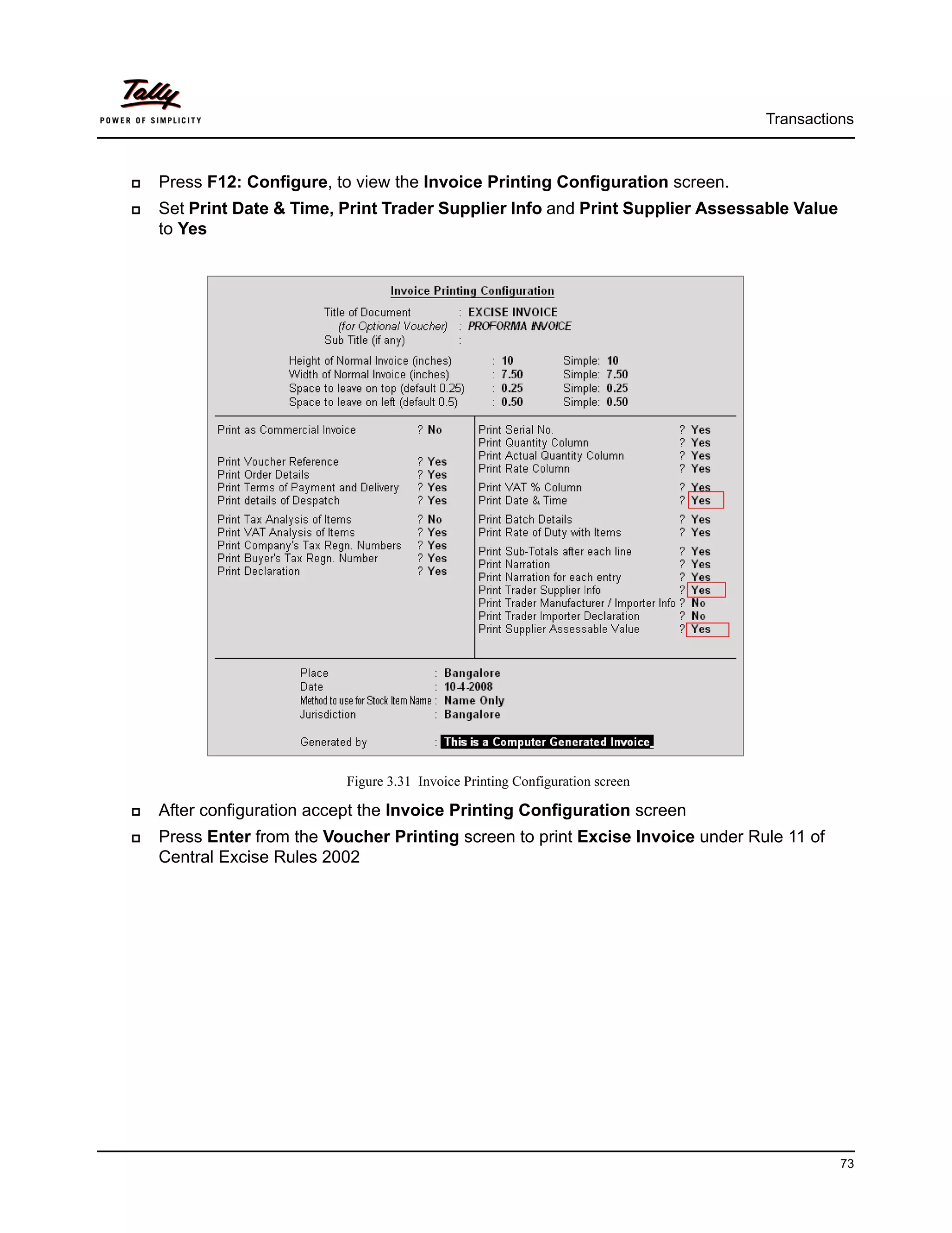 Transactions



Press F12: Configure, to view the Invoice Printing Configuration screen.
Set Print Date & Time, Print Trader Supplier Info and Print Supplier Assessable Value
to Yes




                        Figure 3.31 Invoice Printing Configuration screen

After configuration accept the Invoice Printing Configuration screen
Press Enter from the Voucher Printing screen to print Excise Invoice under Rule 11 of
Central Excise Rules 2002




                                                                                        73
 