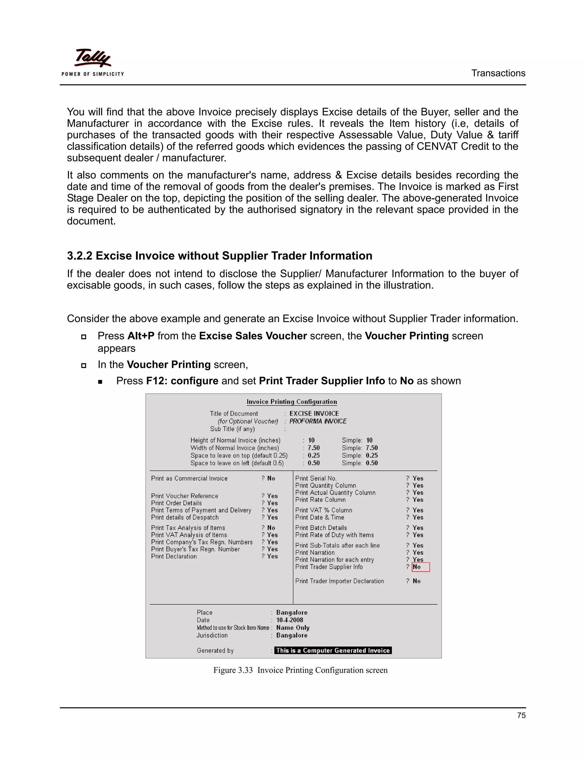 Transactions



You will find that the above Invoice precisely displays Excise details of the Buyer, seller and the
Manufacturer in accordance with the Excise rules. It reveals the Item history (i.e, details of
purchases of the transacted goods with their respective Assessable Value, Duty Value & tariff
classification details) of the referred goods which evidences the passing of CENVAT Credit to the
subsequent dealer / manufacturer.
It also comments on the manufacturer's name, address & Excise details besides recording the
date and time of the removal of goods from the dealer's premises. The Invoice is marked as First
Stage Dealer on the top, depicting the position of the selling dealer. The above-generated Invoice
is required to be authenticated by the authorised signatory in the relevant space provided in the
document.


3.2.2 Excise Invoice without Supplier Trader Information
If the dealer does not intend to disclose the Supplier/ Manufacturer Information to the buyer of
excisable goods, in such cases, follow the steps as explained in the illustration.


Consider the above example and generate an Excise Invoice without Supplier Trader information.
      Press Alt+P from the Excise Sales Voucher screen, the Voucher Printing screen
      appears
      In the Voucher Printing screen,
          Press F12: configure and set Print Trader Supplier Info to No as shown




                                Figure 3.33 Invoice Printing Configuration screen




                                                                                                  75
 
