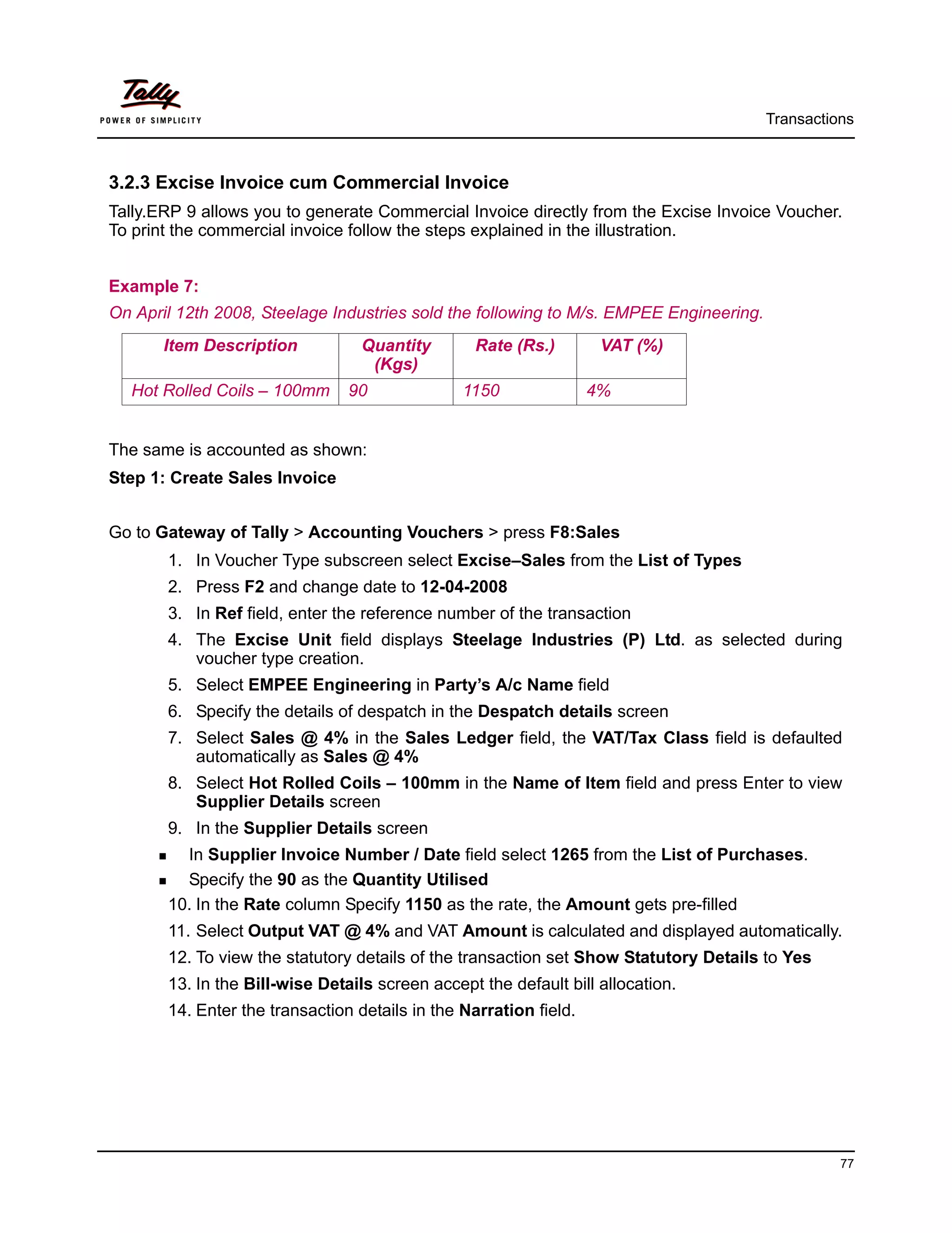 Transactions



3.2.3 Excise Invoice cum Commercial Invoice
Tally.ERP 9 allows you to generate Commercial Invoice directly from the Excise Invoice Voucher.
To print the commercial invoice follow the steps explained in the illustration.


Example 7:
On April 12th 2008, Steelage Industries sold the following to M/s. EMPEE Engineering.
       Item Description           Quantity       Rate (Rs.)         VAT (%)
                                   (Kgs)
  Hot Rolled Coils – 100mm      90              1150               4%


The same is accounted as shown:
Step 1: Create Sales Invoice


Go to Gateway of Tally > Accounting Vouchers > press F8:Sales
       1. In Voucher Type subscreen select Excise–Sales from the List of Types
       2. Press F2 and change date to 12-04-2008
       3. In Ref field, enter the reference number of the transaction
       4. The Excise Unit field displays Steelage Industries (P) Ltd. as selected during
          voucher type creation.
       5. Select EMPEE Engineering in Party’s A/c Name field
       6. Specify the details of despatch in the Despatch details screen
       7. Select Sales @ 4% in the Sales Ledger field, the VAT/Tax Class field is defaulted
          automatically as Sales @ 4%
       8. Select Hot Rolled Coils – 100mm in the Name of Item field and press Enter to view
          Supplier Details screen
       9. In the Supplier Details screen
         In Supplier Invoice Number / Date field select 1265 from the List of Purchases.
         Specify the 90 as the Quantity Utilised
       10. In the Rate column Specify 1150 as the rate, the Amount gets pre-filled
       11. Select Output VAT @ 4% and VAT Amount is calculated and displayed automatically.
       12. To view the statutory details of the transaction set Show Statutory Details to Yes
       13. In the Bill-wise Details screen accept the default bill allocation.
       14. Enter the transaction details in the Narration field.




                                                                                                  77
 