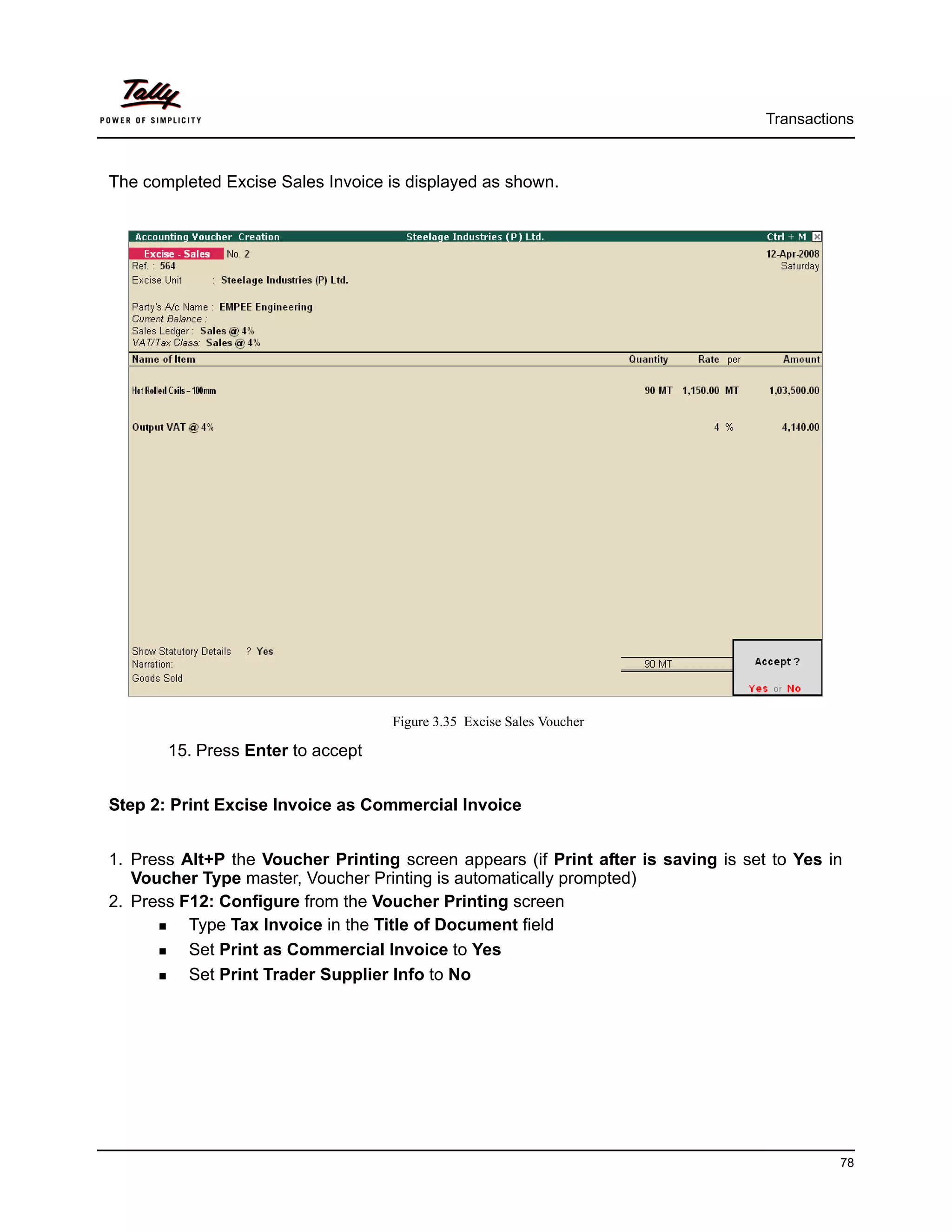 Transactions



The completed Excise Sales Invoice is displayed as shown.




                                   Figure 3.35 Excise Sales Voucher

       15. Press Enter to accept


Step 2: Print Excise Invoice as Commercial Invoice


1. Press Alt+P the Voucher Printing screen appears (if Print after is saving is set to Yes in
   Voucher Type master, Voucher Printing is automatically prompted)
2. Press F12: Configure from the Voucher Printing screen
          Type Tax Invoice in the Title of Document field
          Set Print as Commercial Invoice to Yes
          Set Print Trader Supplier Info to No




                                                                                             78
 