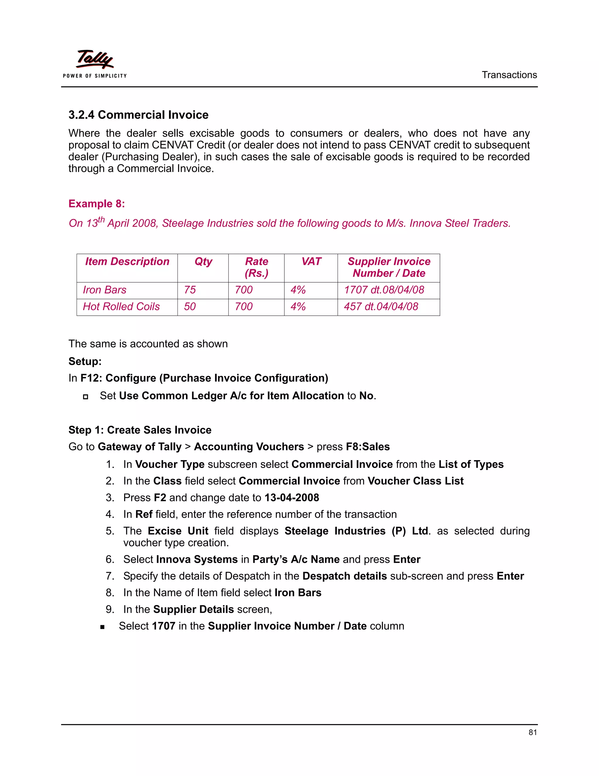 Transactions



3.2.4 Commercial Invoice
Where the dealer sells excisable goods to consumers or dealers, who does not have any
proposal to claim CENVAT Credit (or dealer does not intend to pass CENVAT credit to subsequent
dealer (Purchasing Dealer), in such cases the sale of excisable goods is required to be recorded
through a Commercial Invoice.


Example 8:
On 13th April 2008, Steelage Industries sold the following goods to M/s. Innova Steel Traders.


   Item Description        Qty        Rate        VAT       Supplier Invoice
                                      (Rs.)                  Number / Date
   Iron Bars             75         700         4%         1707 dt.08/04/08
   Hot Rolled Coils      50         700         4%         457 dt.04/04/08


The same is accounted as shown
Setup:
In F12: Configure (Purchase Invoice Configuration)
      Set Use Common Ledger A/c for Item Allocation to No.


Step 1: Create Sales Invoice
Go to Gateway of Tally > Accounting Vouchers > press F8:Sales
         1. In Voucher Type subscreen select Commercial Invoice from the List of Types
         2. In the Class field select Commercial Invoice from Voucher Class List
         3. Press F2 and change date to 13-04-2008
         4. In Ref field, enter the reference number of the transaction
         5. The Excise Unit field displays Steelage Industries (P) Ltd. as selected during
            voucher type creation.
         6. Select Innova Systems in Party’s A/c Name and press Enter
         7. Specify the details of Despatch in the Despatch details sub-screen and press Enter
         8. In the Name of Item field select Iron Bars
         9. In the Supplier Details screen,
           Select 1707 in the Supplier Invoice Number / Date column




                                                                                                 81
 