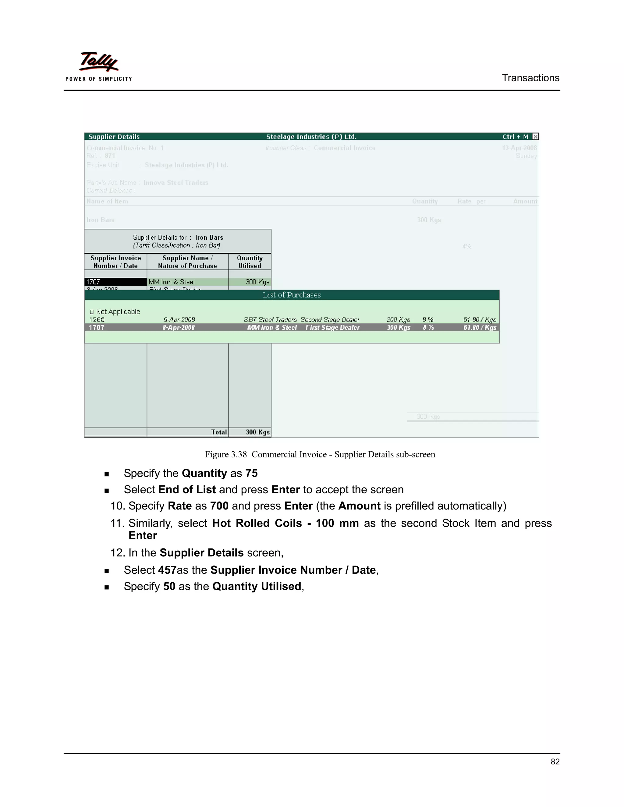 Transactions




                   Figure 3.38 Commercial Invoice - Supplier Details sub-screen

  Specify the Quantity as 75
  Select End of List and press Enter to accept the screen
10. Specify Rate as 700 and press Enter (the Amount is prefilled automatically)
11. Similarly, select Hot Rolled Coils - 100 mm as the second Stock Item and press
    Enter
12. In the Supplier Details screen,
  Select 457as the Supplier Invoice Number / Date,
  Specify 50 as the Quantity Utilised,




                                                                                            82
 