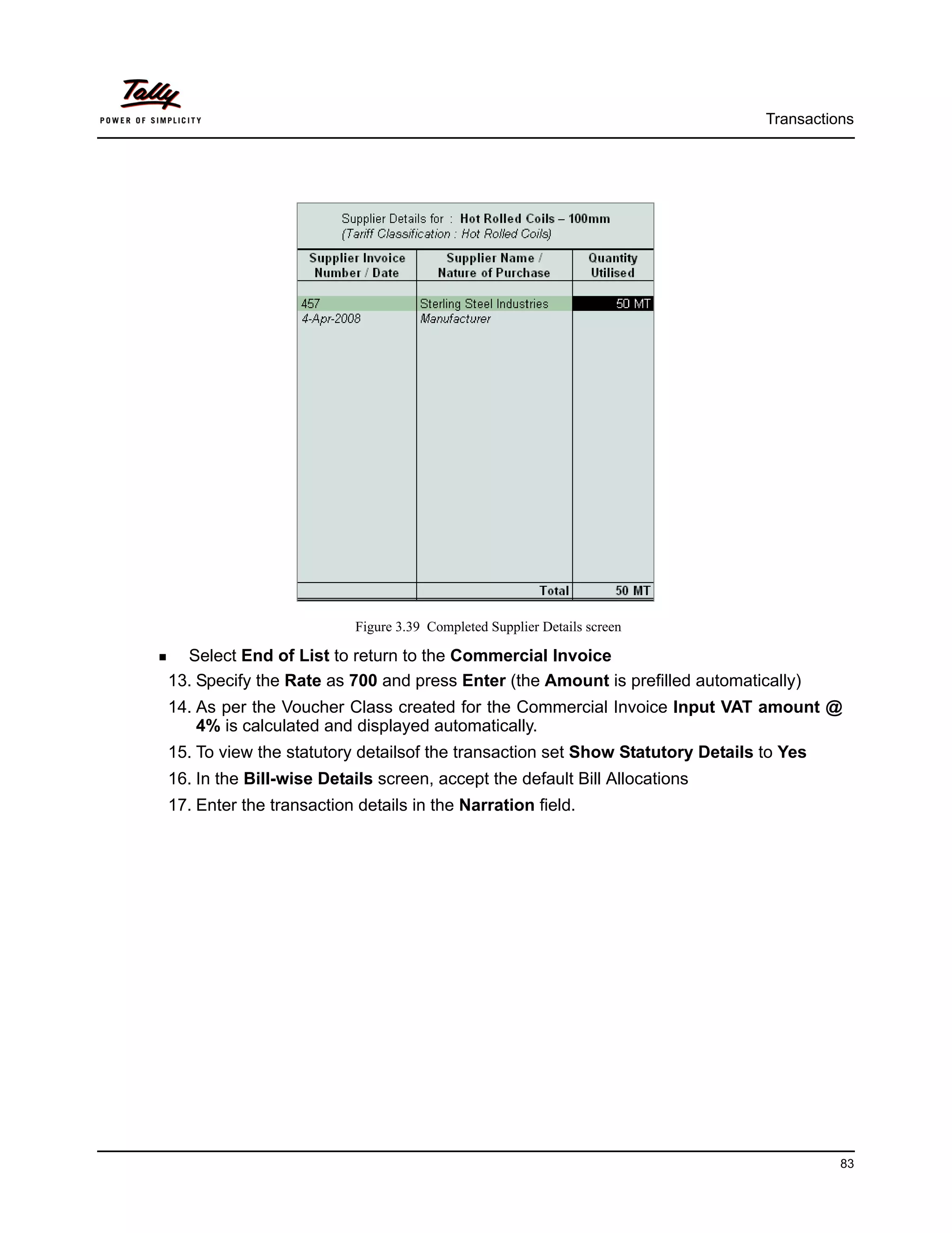 Transactions




                          Figure 3.39 Completed Supplier Details screen

  Select End of List to return to the Commercial Invoice
13. Specify the Rate as 700 and press Enter (the Amount is prefilled automatically)
14. As per the Voucher Class created for the Commercial Invoice Input VAT amount @
    4% is calculated and displayed automatically.
15. To view the statutory detailsof the transaction set Show Statutory Details to Yes
16. In the Bill-wise Details screen, accept the default Bill Allocations
17. Enter the transaction details in the Narration field.




                                                                                         83
 
