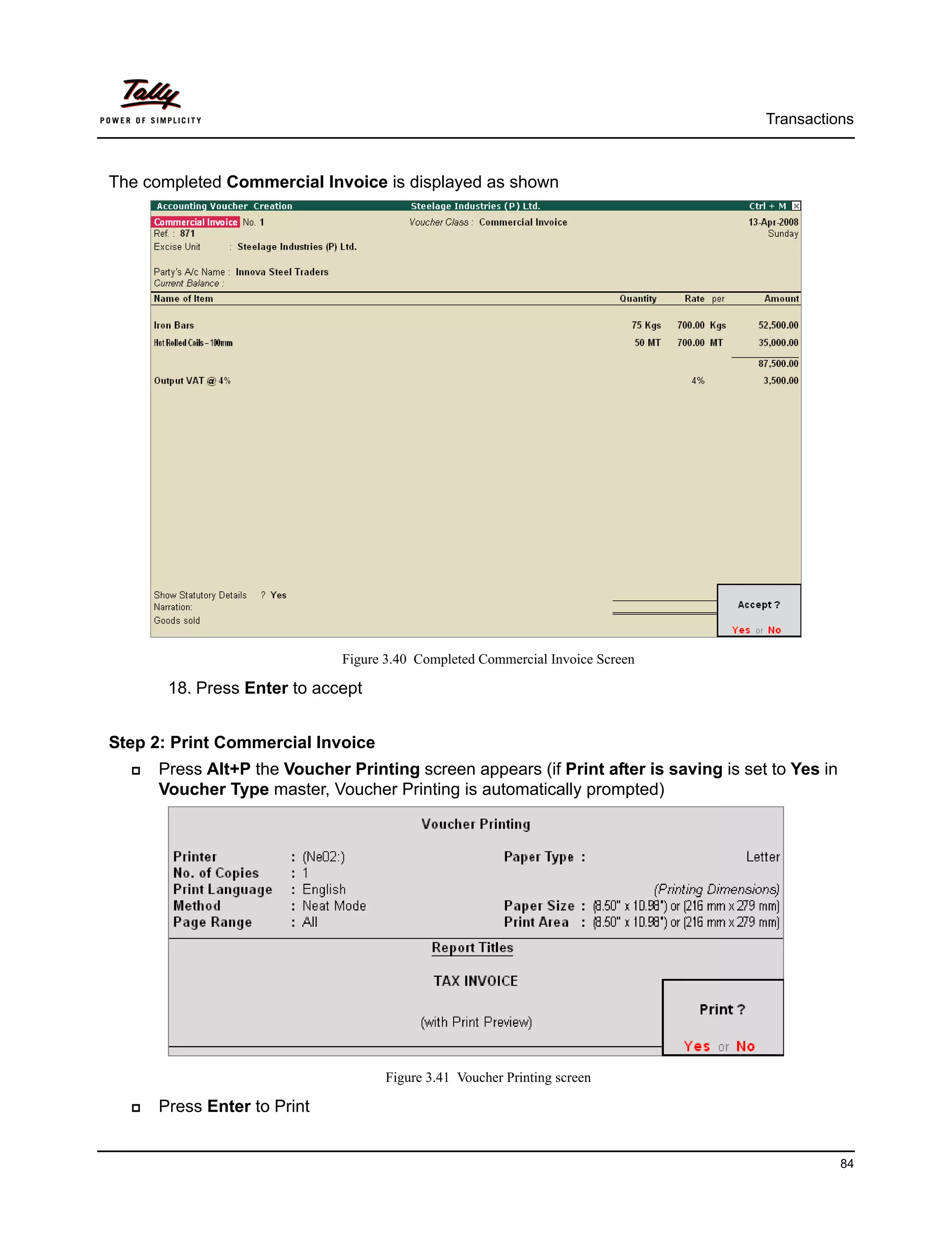 Transactions



The completed Commercial Invoice is displayed as shown




                             Figure 3.40 Completed Commercial Invoice Screen

       18. Press Enter to accept


Step 2: Print Commercial Invoice
     Press Alt+P the Voucher Printing screen appears (if Print after is saving is set to Yes in
     Voucher Type master, Voucher Printing is automatically prompted)




                                   Figure 3.41 Voucher Printing screen

     Press Enter to Print


                                                                                                  84
 
