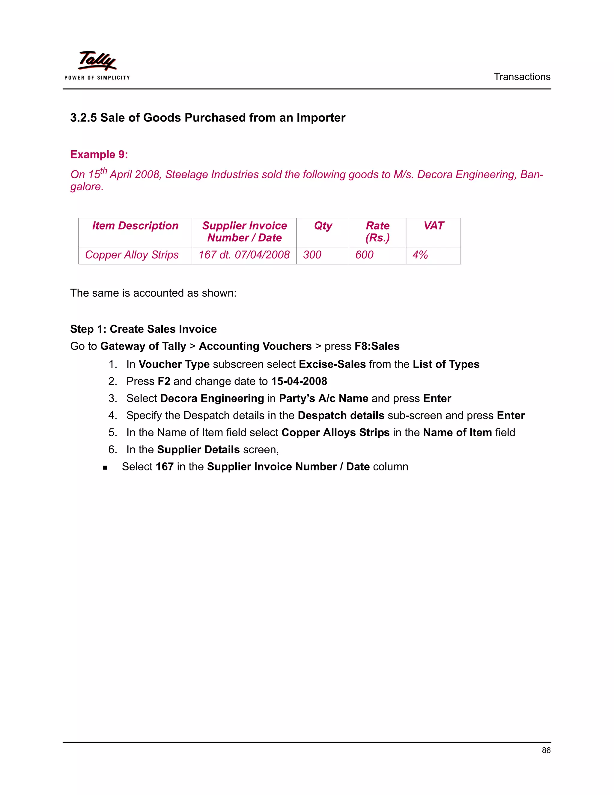 Transactions



3.2.5 Sale of Goods Purchased from an Importer


Example 9:
On 15th April 2008, Steelage Industries sold the following goods to M/s. Decora Engineering, Ban-
galore.


    Item Description      Supplier Invoice       Qty        Rate        VAT
                           Number / Date                    (Rs.)
  Copper Alloy Strips     167 dt. 07/04/2008   300        600         4%


The same is accounted as shown:


Step 1: Create Sales Invoice
Go to Gateway of Tally > Accounting Vouchers > press F8:Sales
       1. In Voucher Type subscreen select Excise-Sales from the List of Types
       2. Press F2 and change date to 15-04-2008
       3. Select Decora Engineering in Party’s A/c Name and press Enter
       4. Specify the Despatch details in the Despatch details sub-screen and press Enter
       5. In the Name of Item field select Copper Alloys Strips in the Name of Item field
       6. In the Supplier Details screen,
          Select 167 in the Supplier Invoice Number / Date column




                                                                                                86
 